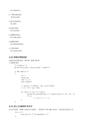env_relocate (); 

6.  外围设备初始化
    devices_init()

7. I2C 总线初始化
   i2c_init();

8. LCD 初始化
   drv_lcd_init();

9. VIDEO 初始化
   drv_video_init();

10. 键盘初始化
  drv_keyboard_init();

11. 系统初始化
  drv_system_init();



2.3.2 初始化网络设备
初始化相关网络设备，填写 IP、MAC 地址等。
1. 设置 IP 地址
         /* IP Address */
         gd->bd->bi_ip_addr = getenv_IPaddr ("ipaddr");

          /* MAC Address */
          {
                  int i;
                  ulong reg;
                  char *s, *e;
                  uchar tmp[64];

                       i = getenv_r ("ethaddr", tmp, sizeof (tmp));
                       s = (i > 0) ? tmp : NULL;

                       for (reg = 0; reg < 6; ++reg) {
                               gd->bd->bi_enetaddr[reg] = s ? simple_strtoul (s, &e, 16) : 0;
                               if (s)
                                       s = (*e) ? e + 1 : e;
                       }
          }

2.3.3 进入主 UBOOT 命令行
进入命令循环（即整个 boot 的工作循环），接受用户从串口输入的命令，然后进行相应的工作。
          for (;;) {
                  main_loop (); /* 在 common/main.c */
          }
 