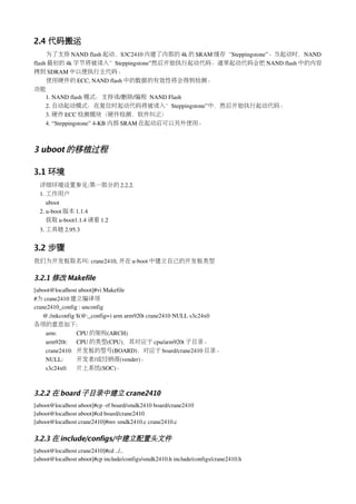 2.4 代码搬运
　　为了支持 NAND flash 起动，S3C2410 内建了内部的 4k 的 SRAM 缓存“Steppingstone”。当起动时，NAND 
flash 最初的 4k 字节将被读入”Steppingstone”然后开始执行起动代码。通常起动代码会把 NAND flash 中的内容
拷到 SDRAM 中以便执行主代码。
　　使用硬件的 ECC, NAND flash 中的数据的有效性将会得到检测。
功能
     1. NAND flash 模式：支持读/删除/编程 NAND Flash
     2. 自动起动模式：在复位时起动代码将被读入”Steppingstone”中，然后开始执行起动代码。
     3. 硬件 ECC 检测模块（硬件检测，软件纠正）
     4. “Steppingstone” 4­KB 内部 SRAM 在起动后可以另外使用。



3 uboot 的移植过程

3.1 环境
  详细环境设置参见:第一部分的 2.2.2.
  1. 工作用户
     uboot
  2. u­boot 版本 1.1.4
     获取 u­boot1.1.4 请看 1.2
  3. 工具链 2.95.3 


3.2 步骤
我们为开发板取名叫: crane2410, 并在 u­boot 中建立自己的开发板类型

3.2.1 修改 Makefile
[uboot@localhost uboot]#vi Makefile
#为 crane2410 建立编译项
crane2410_config : unconfig
   @./mkconfig $(@:_config=) arm arm920t crane2410 NULL s3c24x0
各项的意思如下:
    arm:        CPU 的架构(ARCH)
    arm920t:  CPU 的类型(CPU)，其对应于 cpu/arm920t 子目录。
    crane2410:  开发板的型号(BOARD)，对应于 board/crane2410 目录。
    NULL:       开发者/或经销商(vender)。
    s3c24x0:  片上系统(SOC)。



3.2.2 在 board 子目录中建立 crane2410
[uboot@localhost uboot]#cp ­rf board/smdk2410 board/crane2410 
[uboot@localhost uboot]#cd board/crane2410
[uboot@localhost crane2410]#mv smdk2410.c crane2410.c

3.2.3 在 include/configs/中建立配置头文件
[uboot@localhost crane2410]#cd ../..
[uboot@localhost uboot]#cp include/configs/smdk2410.h include/configs/crane2410.h
 