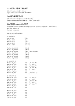 3.2.4 指定交叉编译工具的路径
[uboot@localhost uboot]#vi ~/.bashrc
export PATH=/usr/local/arm/2.95.3/bin:$PATH

3.2.5 测试编译能否成功
[uboot@localhost uboot]#make crane2410_config
[uboot@localhost uboot]#make CROSS_COMPILE=arm­linux­

3.2.6 修改 lowlevel_init.S 文件
依照开发板的内存区的配置情况, 修改 board/crane2410/lowlevel_init.S 文件，我的更改如下:
#include <config.h>
#include <version.h>

#define BWSCON 0x48000000

/* BWSCON */
#define DW8                    (0x0)
#define DW16                   (0x1)
#define DW32                   (0x2)
#define WAIT                   (0x1<<2)
#define UBLB                   (0x1<<3)

#define   B1_BWSCON            (DW16)
#define   B2_BWSCON            (DW16)
#define   B3_BWSCON            (DW16 + WAIT + UBLB)
#define   B4_BWSCON            (DW16)
#define   B5_BWSCON            (DW16)
#define   B6_BWSCON            (DW32)
#define   B7_BWSCON            (DW32)

/* BANK0CON */
#define B0_Tacs                0x3     /* 0clk */
#define B0_Tcos                0x3     /* 0clk */
#define B0_Tacc                0x7     /* 14clk */
#define B0_Tcoh                0x3     /* 0clk */
#define B0_Tah                 0x3     /* 0clk */
#define B0_Tacp                0x3
#define B0_PMC                 0x3     /* normal */

/* BANK1CON */
#define B1_Tacs                0x3     /* 0clk */
#define B1_Tcos                0x3     /* 0clk */
#define B1_Tacc                0x7     /* 14clk */
#define B1_Tcoh                0x3     /* 0clk */
#define B1_Tah                 0x3     /* 0clk */
#define B1_Tacp                0x3
#define B1_PMC                 0x0

#define   B2_Tacs              0x0
#define   B2_Tcos              0x0
#define   B2_Tacc              0x7
#define   B2_Tcoh              0x0
#define   B2_Tah               0x0
 