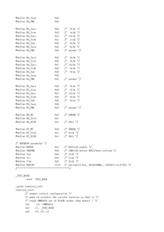 #define B2_Tacp             0x0
#define B2_PMC              0x0

#define   B3_Tacs           0x0    /* 0clk */
#define   B3_Tcos           0x3    /* 4clk */
#define   B3_Tacc           0x7    /* 14clk */
#define   B3_Tcoh           0x1    /* 1clk */
#define   B3_Tah            0x0    /* 0clk */
#define   B3_Tacp           0x3    /* 6clk */
#define   B3_PMC            0x0    /* normal */

#define   B4_Tacs           0x0     /* 0clk */
#define   B4_Tcos           0x0     /* 0clk */
#define   B4_Tacc           0x7     /* 14clk */
#define   B4_Tcoh           0x0     /* 0clk */
#define   B4_Tah            0x0     /* 0clk */
#define   B4_Tacp           0x0
#define   B4_PMC            0x0     /* normal */

#define   B5_Tacs           0x0     /* 0clk */
#define   B5_Tcos           0x0     /* 0clk */
#define   B5_Tacc           0x7     /* 14clk */
#define   B5_Tcoh           0x0     /* 0clk */
#define   B5_Tah            0x0     /* 0clk */
#define   B5_Tacp           0x0
#define   B5_PMC            0x0     /* normal */

#define B6_MT               0x3     /* SDRAM */
#define B6_Trcd             0x1
#define B6_SCAN             0x1     /* 9bit */

#define B7_MT               0x3     /* SDRAM */
#define B7_Trcd             0x1     /* 3clk */
#define B7_SCAN             0x1     /* 9bit */

/* REFRESH parameter */
#define REFEN               0x1    /* Refresh enable */
#define TREFMD              0x0    /* CBR(CAS before RAS)/Auto refresh */
#define Trp                 0x0    /* 2clk */
#define Trc                 0x3    /* 7clk */
#define Tchr                0x2    /* 3clk */
#define REFCNT              1113   /* period=15.6us, HCLK=60Mhz, (2048+1-15.6*60) */
/**************************************/

_TEXT_BASE:
       .word    TEXT_BASE

.globl lowlevel_init
lowlevel_init:
       /* memory control configuration */
       /* make r0 relative the current location so that it */
       /* reads SMRDATA out of FLASH rather than memory ! */
       ldr      r0, =SMRDATA
       ldr     r1, _TEXT_BASE
       sub     r0, r0, r1
 