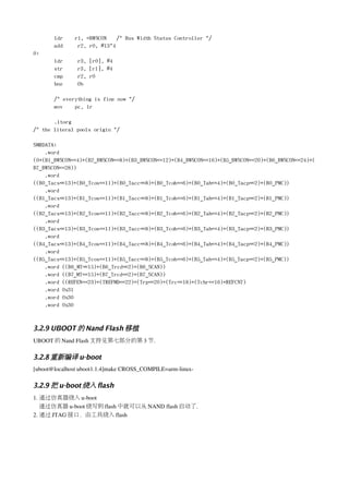 ldr    r1, =BWSCON    /* Bus Width Status Controller */
       add     r2, r0, #13*4
0:
       ldr     r3, [r0], #4
       str     r3, [r1], #4
       cmp     r2, r0
       bne     0b

       /* everything is fine now */
       mov    pc, lr

       .ltorg
/* the literal pools origin */

SMRDATA:
    .word
(0+(B1_BWSCON<<4)+(B2_BWSCON<<8)+(B3_BWSCON<<12)+(B4_BWSCON<<16)+(B5_BWSCON<<20)+(B6_BWSCON<<24)+(
B7_BWSCON<<28))
    .word
((B0_Tacs<<13)+(B0_Tcos<<11)+(B0_Tacc<<8)+(B0_Tcoh<<6)+(B0_Tah<<4)+(B0_Tacp<<2)+(B0_PMC))
    .word
((B1_Tacs<<13)+(B1_Tcos<<11)+(B1_Tacc<<8)+(B1_Tcoh<<6)+(B1_Tah<<4)+(B1_Tacp<<2)+(B1_PMC))
    .word
((B2_Tacs<<13)+(B2_Tcos<<11)+(B2_Tacc<<8)+(B2_Tcoh<<6)+(B2_Tah<<4)+(B2_Tacp<<2)+(B2_PMC))
    .word
((B3_Tacs<<13)+(B3_Tcos<<11)+(B3_Tacc<<8)+(B3_Tcoh<<6)+(B3_Tah<<4)+(B3_Tacp<<2)+(B3_PMC))
    .word
((B4_Tacs<<13)+(B4_Tcos<<11)+(B4_Tacc<<8)+(B4_Tcoh<<6)+(B4_Tah<<4)+(B4_Tacp<<2)+(B4_PMC))
    .word
((B5_Tacs<<13)+(B5_Tcos<<11)+(B5_Tacc<<8)+(B5_Tcoh<<6)+(B5_Tah<<4)+(B5_Tacp<<2)+(B5_PMC))
    .word ((B6_MT<<15)+(B6_Trcd<<2)+(B6_SCAN))
    .word ((B7_MT<<15)+(B7_Trcd<<2)+(B7_SCAN))
    .word ((REFEN<<23)+(TREFMD<<22)+(Trp<<20)+(Trc<<18)+(Tchr<<16)+REFCNT)
    .word 0x31
    .word 0x30
    .word 0x30



3.2.9 UBOOT 的 Nand Flash 移植
UBOOT 的 Nand Flash 支持见第七部分的第 3 节.

3.2.8 重新编译 u-boot
[uboot@localhost uboot1.1.4]make CROSS_COMPILE=arm­linux­

3.2.9 把 u-boot 烧入 flash
1. 通过仿真器烧入 u­boot
   通过仿真器 u­boot 烧写到 flash 中就可以从 NAND flash 启动了.
2. 通过 JTAG 接口，由工具烧入 flash 
 