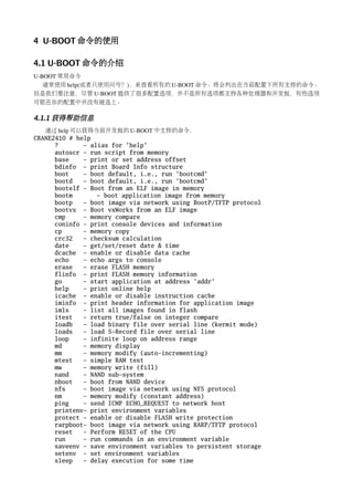 4 U-BOOT 命令的使用

4.1 U-BOOT 命令的介绍
U­BOOT 常用命令
   通常使用 help(或者只使用问号？)，来查看所有的 U­BOOT 命令。将会列出在当前配置下所有支持的命令。
但是我们要注意，尽管 U­BOOT 提供了很多配置选项，并不是所有选项都支持各种处理器和开发板，有些选项
可能在你的配置中并没有被选上。

4.1.1 获得帮助信息
   通过 help 可以获得当前开发板的 U­BOOT 中支持的命令.
CRANE2410 # help
      ?       - alias for 'help'
      autoscr - run script from memory
      base    - print or set address offset
      bdinfo - print Board Info structure
      boot    - boot default, i.e., run 'bootcmd'
      bootd   - boot default, i.e., run 'bootcmd'
      bootelf - Boot from an ELF image in memory
      bootm       - boot application image from memory
      bootp   - boot image via network using BootP/TFTP protocol
      bootvx - Boot vxWorks from an ELF image
      cmp     - memory compare
      coninfo - print console devices and information
      cp      - memory copy
      crc32   - checksum calculation
      date    - get/set/reset date & time
      dcache - enable or disable data cache
      echo    - echo args to console
      erase   - erase FLASH memory
      flinfo - print FLASH memory information
      go      - start application at address 'addr'
      help    - print online help
      icache - enable or disable instruction cache
      iminfo - print header information for application image
      imls    - list all images found in flash
      itest   - return true/false on integer compare
      loadb   - load binary file over serial line (kermit mode)
      loads   - load S-Record file over serial line
      loop    - infinite loop on address range
      md      - memory display
      mm      - memory modify (auto-incrementing)
      mtest   - simple RAM test
      mw      - memory write (fill)
      nand    - NAND sub-system
      nboot   - boot from NAND device
      nfs     - boot image via network using NFS protocol
      nm      - memory modify (constant address)
      ping    - send ICMP ECHO_REQUEST to network host
      printenv- print environment variables
      protect - enable or disable FLASH write protection
      rarpboot- boot image via network using RARP/TFTP protocol
      reset   - Perform RESET of the CPU
      run     - run commands in an environment variable
      saveenv - save environment variables to persistent storage
      setenv - set environment variables
      sleep   - delay execution for some time
 