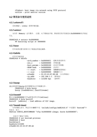 tftpboot- boot image via network using TFTP protocol
      version - print monitor version


4.2 常用命令使用说明

4.2.1 askenv(F)
   在标准输入（stdin）获得环境变量。

4.2.2 autoscr
   从内存（Memory）运行教本。（注意，从下载地址开始，例如我们的开发板是从 0x30008000 处开始运
行).

CRANE2410 # autoscr 0x30008000
      ## Executing script at 30008000

4.2.3 base
   打印或者设置当前指令与下载地址的地址偏移。

4.2.4 bdinfo
   打印开发板信息
CRANE2410 # bdinfo
                  -arch_number   =   0x000000C1 （CPU 体系结构号）
                  -env_t         =   0x00000000 （环境变量）
                  -boot_params   =   0x30000100 （启动引导参数）
                  -DRAM bank     =   0x00000000 （内存区）
                  --> start      =   0x30000000 （SDRAM 起始地址）
                  --> size       =   0x04000000 （SDRAM 大小）
                  -ethaddr       =   01:23:45:67:89:AB （以太网地址）
                  -ip_addr       =   192.168.1.5 （IP 地址）
                  -baudrate      =   115200 bps （波特率）

4.2.5 bootp
通过网络使用 Bootp 或者 TFTP 协议引导境像文件。
    CRANE2410 # help bootp
    bootp [loadAddress] [bootfilename]

4.2.6 bootelf
默认从 0x30008000 引导 elf 格式的文件(vmlinux)
CRANE2410 # help bootelf
bootelf [address] - load address of ELF image.

4.2.7 bootd(=boot)
   引导的默认命令，即运行 U-BOOT 中在“include/configs/smdk2410.h” 中设置的“bootcmd” 中
的命令。如下：
#define CONFIG_BOOTCOMMAND "tftp 0x30008000 uImage; bootm 0x30008000";

    在命令下做如下试验:
CRANE2410 # set bootcmd printenv
CRANE2410 # boot
bootdelay=3
baudrate=115200
ethaddr=01:23:45:67:89:ab
 