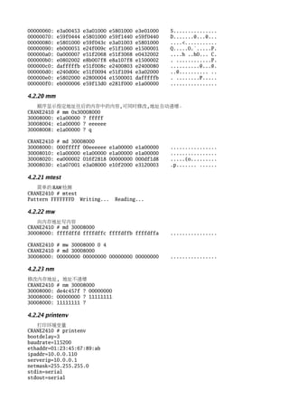00000060:   e3a00453   e3a01000   e5801000   e3e01000   S...............
00000070:   e59f0444   e5801000   e59f1440   e59f0440   D.......@...@...
00000080:   e5801000   e59f043c   e3a01003   e5801000   ....<...........
00000090:   eb000051   e24f009c   e51f1060   e1500001   Q.....O.`.....P.
000000a0:   0a000007   e51f2068   e51f3068   e0432002   ....h ..h0... C.
000000b0:   e0802002   e8b007f8   e8a107f8   e1500002   . ............P.
000000c0:   dafffffb   e51f008c   e2400803   e2400080   ..........@...@.
000000d0:   e240d00c   e51f0094   e51f1094   e3a02000   ..@.......... ..
000000e0:   e5802000   e2800004   e1500001   dafffffb   . ........P.....
000000f0:   eb000006   e59f13d0   e281f000   e1a00000   ................

4.2.20 mm
   顺序显示指定地址往后的内存中的内容,可同时修改,地址自动递增。
CRANE2410 # mm 0x30008000
30008000: e1a00000 ? fffff
30008004: e1a00000 ? eeeeee
30008008: e1a00000 ? q

CRANE2410   # md 30008000
30008000:   000fffff 00eeeeee     e1a00000   e1a00000   ................
30008010:   e1a00000 e1a00000     e1a00000   e1a00000   ................
30008020:   ea000002 016f2818     00000000   000df1d8   .....(o.........
30008030:   e1a07001 e3a08000     e10f2000   e3120003   .p....... ......

4.2.21 mtest
   简单的 RAM 检测
CRANE2410 # mtest
Pattern FFFFFFFD Writing...         Reading...

4.2.22 mw
   向内存地址写内容
CRANE2410 # md 30008000
30008000: ffffdffd ffffdffc ffffdffb ffffdffa           ................

CRANE2410 # mw 30008000 0 4
CRANE2410 # md 30008000
30008000: 00000000 00000000 00000000 00000000           ................

4.2.23 nm
修改内存地址, 地址不递增
CRANE2410 # nm 30008000
30008000: de4c457f ? 00000000
30008000: 00000000 ? 11111111
30008000: 11111111 ?

4.2.24 printenv
   打印环境变量
CRANE2410 # printenv
bootdelay=3
baudrate=115200
ethaddr=01:23:45:67:89:ab
ipaddr=10.0.0.110
serverip=10.0.0.1
netmask=255.255.255.0
stdin=serial
stdout=serial
 