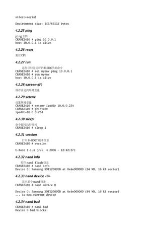 stderr=serial

Environment size: 153/65532 bytes

4.2.25 ping
ping 主机
CRANE2410 # ping 10.0.0.1
host 10.0.0.1 is alive

4.2.26 reset
复位 CPU

4.2.27 run
    运行已经定义好的 U-BOOT 的命令
CRANE2410 # set myenv ping 10.0.0.1
CRANE2410 # run myenv
host 10.0.0.1 is alive

4.2.28 saveenv(F)
保存设定的环境变量

4.2.29 setenv
设置环境变量
CRANE2410 # setenv ipaddr 10.0.0.254
CRANE2410 # printenv
ipaddr=10.0.0.254

4.2.30 sleep
命令延时执行时间
CRANE2410 # sleep 1

4.2.31 version
    打印 U-BOOT 版本信息
CRANE2410 # version

U-Boot 1.1.4 (Jul   4 2006 - 12:42:27)

4.2.32 nand info
   打印 nand flash 信息
CRANE2410 # nand info
Device 0: Samsung K9F1208U0B at 0x4e000000 (64 MB, 16 kB sector)

4.2.33 nand device <n>
    显示某个 nand 设备
CRANE2410 # nand device 0

Device 0: Samsung K9F1208U0B at 0x4e000000 (64 MB, 16 kB sector)
... is now current device

4.2.34 nand bad
CRANE2410 # nand bad
Device 0 bad blocks:
 