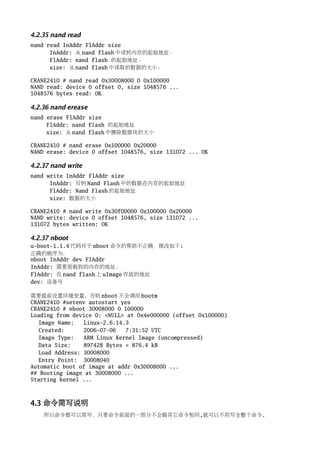 4.2.35 nand read
nand read InAddr FlAddr size
      InAddr: 从 nand flash 中读到内存的起始地址。
      FlAddr: nand flash 的起始地址。
      size: 从 nand flash 中读取的数据的大小。

CRANE2410 # nand read 0x30008000 0 0x100000
NAND read: device 0 offset 0, size 1048576 ...
1048576 bytes read: OK

4.2.36 nand erease
nand erase FlAddr size
     FlAddr: nand flash 的起始地址
     size: 从 nand flash 中擦除数据块的大小

CRANE2410 # nand erase 0x100000 0x20000
NAND erase: device 0 offset 1048576, size 131072 ... OK

4.2.37 nand write
nand write InAddr FlAddr size
      InAddr: 写到 Nand Flash 中的数据在内存的起始地址
      FlAddr: Nand Flash 的起始地址
      size: 数据的大小

CRANE2410 # nand write 0x30f00000 0x100000 0x20000
NAND write: device 0 offset 1048576, size 131072 ...
131072 bytes written: OK

4.2.37 nboot
u-boot-1.1.4 代码对于 nboot 命令的帮助不正确，修改如下:
正确的顺序为：
nboot InAddr dev FlAddr
InAddr: 需要装载到的内存的地址。
FlAddr: 在 nand flash 上 uImage 存放的地址
dev: 设备号

需要提前设置环境变量，否则 nboot 不会调用 bootm
CRANE2410 #setenv autostart yes
CRANE2410 # nboot 30008000 0 100000
Loading from device 0: <NULL> at 0x4e000000 (offset 0x100000)
  Image Name:   Linux-2.6.14.3
  Created:      2006-07-06   7:31:52 UTC
  Image Type:   ARM Linux Kernel Image (uncompressed)
  Data Size:    897428 Bytes = 876.4 kB
  Load Address: 30008000
  Entry Point: 30008040
Automatic boot of image at addr 0x30008000 ...
## Booting image at 30008000 ...
Starting kernel ...



4.3 命令简写说明
    所以命令都可以简写，只要命令前面的一部分不会跟其它命令相同,就可以不用写全整个命令.
 