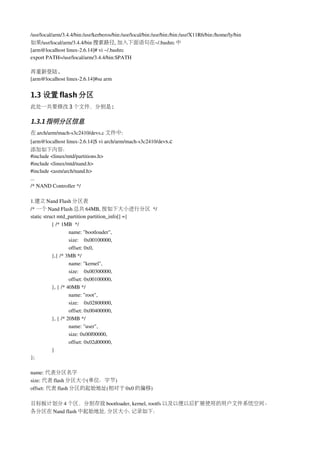 /usr/local/arm/3.4.4/bin:/usr/kerberos/bin:/usr/local/bin:/usr/bin:/bin:/usr/X11R6/bin:/home/ly/bin
如果/usr/local/arm/3.4.4/bin 搜索路径, 加入下面语句在~/.bashrc 中
[arm@localhost linux­2.6.14]# vi ~/.bashrc
export PATH=/usr/local/arm/3.4.4/bin:$PATH

再重新登陆.
[arm@localhost linux­2.6.14]#su arm


1.3 设置 flash 分区
此处一共要修改 3 个文件，分别是:

1.3.1 指明分区信息
在 arch/arm/mach­s3c2410/devs.c 文件中:
[arm@localhost linux­2.6.14]$ vi arch/arm/mach­s3c2410/devs.c
添加如下内容：
#include <linux/mtd/partitions.h>
#include <linux/mtd/nand.h>
#include <asm/arch/nand.h>
...
/* NAND Controller */

1.建立 Nand Flash 分区表
/* 一个 Nand Flash 总共 64MB, 按如下大小进行分区 */
static struct mtd_partition partition_info[] ={
           { /* 1MB  */
                    name: "bootloader",  
                    size:    0x00100000,    
                    offset: 0x0,   
           },{ /* 3MB */
                    name: "kernel",
                    size:    0x00300000,
                    offset: 0x00100000,
           }, { /* 40MB */
                    name: "root",
                    size:    0x02800000,
                    offset: 0x00400000,
           }, { /* 20MB */
                    name: "user",
                    size: 0x00f00000,
                    offset: 0x02d00000,
           }
};

name: 代表分区名字
size: 代表 flash 分区大小(单位：字节)
offset: 代表 flash 分区的起始地址(相对于 0x0 的偏移)

目标板计划分 4 个区，分别存放 bootloader, kernel, rootfs 以及以便以后扩展使用的用户文件系统空间。
各分区在 Nand flash 中起始地址. 分区大小. 记录如下：
 