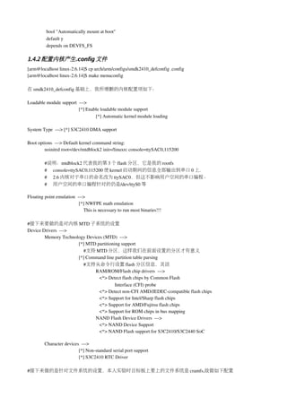 bool "Automatically mount at boot"
          default y
          depends on DEVFS_FS

1.4.2 配置内核产生.config 文件
[arm@localhost linux­2.6.14]$ cp arch/arm/configs/smdk2410_defconfig .config
[arm@localhost linux­2.6.14]$ make menuconfig

在 smdk2410_defconfig 基础上，我所增删的内核配置项如下：

Loadable module support  ­­­> 
                         [*] Enable loadable module support  
                                 [*] Automatic kernel module loading 

System Type  ­­­> [*] S3C2410 DMA support 

Boot options  ­­­> Default kernel command string: 
        noinitrd root=/dev/mtdblock2 init=/linuxrc console=ttySAC0,115200      

         #说明：mtdblock2 代表我的第 3 个 flash 分区，它是我的 rootfs
         #     console=ttySAC0,115200 使 kernel 启动期间的信息全部输出到串口 0 上.
         #     2.6 内核对于串口的命名改为 ttySAC0，但这不影响用户空间的串口编程。
         #     用户空间的串口编程针对的仍是/dev/ttyS0 等

Floating point emulation  ­­­> 
                           [*] NWFPE math emulation 
                               This is necessary to run most binaries!!!

#接下来要做的是对内核 MTD 子系统的设置
Device Drivers  ­­­> 
        Memory Technology Devices (MTD)  ­­­> 
                      [*] MTD partitioning support  
                          #支持 MTD 分区，这样我们在前面设置的分区才有意义
                      [*] Command line partition table parsing
                          #支持从命令行设置 flash 分区信息，灵活
                              RAM/ROM/Flash chip drivers  ­­­>
                                 <*> Detect flash chips by Common Flash 
                                        Interface (CFI) probe
                                 <*> Detect non­CFI AMD/JEDEC­compatible flash chips
                                 <*> Support for Intel/Sharp flash chips
                                 <*> Support for AMD/Fujitsu flash chips
                                 <*> Support for ROM chips in bus mapping
                              NAND Flash Device Drivers  ­­­> 
                                 <*> NAND Device Support
                                 <*> NAND Flash support for S3C2410/S3C2440 SoC

         Character devices  ­­­>
                          [*] Non­standard serial port support 
                          [*] S3C2410 RTC Driver

#接下来做的是针对文件系统的设置，本人实验时目标板上要上的文件系统是 cramfs,故做如下配置
 