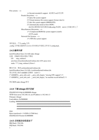 File systems  ­­­> 
                    <> Second extended fs support   #去除对 ext2 的支持
            Pseudo filesystems  ­­­>
                    [*] /proc file system support
                    [*] Virtual memory file system support (former shm fs)
                    [*] /dev file system support (OBSOLETE)
                    [*] Automatically mount at boot (NEW) 
                        #这里会看到我们前先修改 fs/Kconfig 的成果，devfs 已经被支持上了
            Miscellaneous filesystems  ­­­> 
                    <*> Compressed ROM file system support (cramfs) 
                        #支持 cramfs
            Network File Systems  ­­­> 
                    <*> NFS file system support 
                       
保存退出，产生.config 文件.
.config 文件能从提供的 2.4.14.1 的内核包中找到,文件名为 config.back.

1.4.3 编译内核
[arm@localhost linux­2.6.14]$ make zImage
注意：若编译内核出现如下情况
   LD      .tmp_vmlinux1
   arm­linux­ld:arch/arm/kernel/vmlinux.lds:1439: parse error
   make: *** [.tmp_vmlinux1] Error 1

解决方法：修改 arch/arm/kernel/vmlinux.lds
[arm@localhost linux­2.6.14]$ vi arch/arm/kernel/vmlinux.lds
将文件尾 2 条的 ASSERT 注释掉（1439 行）
/* ASSERT((__proc_info_end ­ __proc_info_begin), "missing CPU support") */
/* ASSERT((__arch_info_end ­ __arch_info_begin), "no machine record defined") */

然后重新 make zImage 即可



1.4.4 下载 zImage 到开发板
CRANE2410 # tftp 0x30008000 zImage
TFTP from server 192.168.1.6; our IP address is 192.168.1.5
Filename 'zImage'.
Load address: 0x30008000
Loading: #################################################################
           #################################################################
           #################################################################
           #############################
done
Bytes transferred = 1142856 (117048 hex)
CRANE2410 # bootm 0x30008000


1.4.5 目标板启动信息如下
IRQ Stack: 33fc149c
FIQ Stack: 33fc249c
1
 