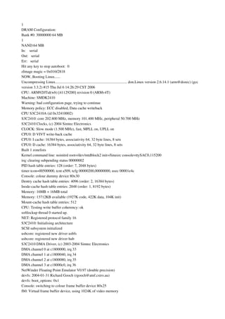 1
DRAM Configuration:
Bank #0: 30000000 64 MB
1
NAND:64 MB
In:    serial
Out:   serial
Err:   serial
Hit any key to stop autoboot:  0
zImage magic = 0x016f2818
NOW, Booting Linux......
Uncompressing Linux............................................................................ don.Linux version 2.6.14.1 (arm@dozec) (gcc 
version 3.3.2) #15 Thu Jul 6 14:26:29 CST 2006
CPU: ARM920Tid(wb) [41129200] revision 0 (ARMv4T)
Machine: SMDK2410
Warning: bad configuration page, trying to continue
Memory policy: ECC disabled, Data cache writeback
CPU S3C2410A (id 0x32410002)
S3C2410: core 202.800 MHz, memory 101.400 MHz, peripheral 50.700 MHz
S3C2410 Clocks, (c) 2004 Simtec Electronics
CLOCK: Slow mode (1.500 MHz), fast, MPLL on, UPLL on
CPU0: D VIVT write­back cache
CPU0: I cache: 16384 bytes, associativity 64, 32 byte lines, 8 sets
CPU0: D cache: 16384 bytes, associativity 64, 32 byte lines, 8 sets
Built 1 zonelists
Kernel command line: noinitrd root=/dev/mtdblock2 init=/linuxrc console=ttySAC0,115200
irq: clearing subpending status 00000002
PID hash table entries: 128 (order: 7, 2048 bytes)
timer tcon=00500000, tcnt a509, tcfg 00000200,00000000, usec 00001e4c
Console: colour dummy device 80x30
Dentry cache hash table entries: 4096 (order: 2, 16384 bytes)
Inode­cache hash table entries: 2048 (order: 1, 8192 bytes)
Memory: 16MB = 16MB total
Memory: 13712KB available (1927K code, 422K data, 104K init)
Mount­cache hash table entries: 512
CPU: Testing write buffer coherency: ok
softlockup thread 0 started up.
NET: Registered protocol family 16
S3C2410: Initialising architecture
SCSI subsystem initialized
usbcore: registered new driver usbfs
usbcore: registered new driver hub
S3C2410 DMA Driver, (c) 2003­2004 Simtec Electronics
DMA channel 0 at c1800000, irq 33
DMA channel 1 at c1800040, irq 34
DMA channel 2 at c1800080, irq 35
DMA channel 3 at c18000c0, irq 36
NetWinder Floating Point Emulator V0.97 (double precision)
devfs: 2004­01­31 Richard Gooch (rgooch@atnf.csiro.au)
devfs: boot_options: 0x1
Console: switching to colour frame buffer device 80x25
fb0: Virtual frame buffer device, using 1024K of video memory
 