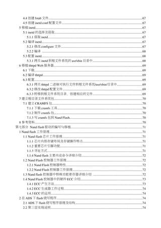 4.4 创建 fstab 文件...................................................................................................................67
    4.5 创建 inetd.conf 配置文件...................................................................................................67
 5 移植 inetd....................................................................................................................................67
    5.1 inetd 的选择及获取............................................................................................................67
       5.1.1 获取 inetd....................................................................................................................67
    5.2 编译 inetd............................................................................................................................67
       5.2.1 修改 configure 文件....................................................................................................67
       5.2.2 编译 ...........................................................................................................................68
    5.3 配置 inetd............................................................................................................................68
       5.3.1 拷贝 inetd 到根文件系统的 usr/sbin 目录中.............................................................68
 6 移植 thttpd Web 服务器.............................................................................................................69
    6.1 下载.....................................................................................................................................69
    6.2 编译 thttpd...........................................................................................................................69
    6.3 配置.....................................................................................................................................69
       6.3.1 拷贝 thttpd 二进制可执行文件到根文件系统/usr/sbin/目录中...............................69
       6.3.2 修改 thttpd 配置文件..................................................................................................69
       6.3.3 转移到根文件系统目录，创建相应的文件.............................................................69
 7 建立根目录文件系统包............................................................................................................70
    7.1 建立 CRAMFS 包...............................................................................................................70
       7.1.1 下载 cramfs 工具........................................................................................................70
       7.1.2 制作 cramfs 包............................................................................................................70
       7.1.3 写 cramfs 包到 Nand Flash.........................................................................................70
 8 参考资料....................................................................................................................................70
第七部分 Nand flash 驱动的编写与移植........................................................................................71
 1 Nand flash 工作原理..................................................................................................................71
    1.1 Nand flash 芯片工作原理..................................................................................................71
       1.1.1 芯片内部存储布局及存储操作特点.........................................................................71
       1.1.2 重要芯片引脚功能.....................................................................................................71
       1.1.3 寻址方式.....................................................................................................................71
       1.1.4 Nand flash 主要内设命令详细介绍...........................................................................72
    1.2 Nand Flash 控制器工作原理.............................................................................................72
       1.2.1 Nand Flash 控制器特性..............................................................................................72
       1.2.2 Nand Flash 控制器工作原理......................................................................................72
    1.3 Nand flash 控制器中特殊功能寄存器详细介绍 ............................................................72
    1.4 Nand Flash 控制器中的硬件 ECC 介绍............................................................................73
       1.4.1 ECC 产生方法............................................................................................................73
       1.4.2 ECC 生成器工作过程................................................................................................74
       1.4.3 ECC 的运用................................................................................................................74
 2 在 ADS 下 flash 烧写程序.........................................................................................................74
    2.1 ADS 下 flash 烧写程序原理及结构...................................................................................74
    2.2 第三层实现说明.................................................................................................................74
 