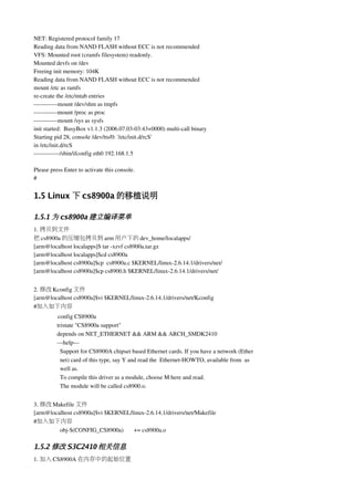 NET: Registered protocol family 17
Reading data from NAND FLASH without ECC is not recommended
VFS: Mounted root (cramfs filesystem) readonly.
Mounted devfs on /dev
Freeing init memory: 104K
Reading data from NAND FLASH without ECC is not recommended
mount /etc as ramfs
re­create the /etc/mtab entries
­­­­­­­­­­­­mount /dev/shm as tmpfs
­­­­­­­­­­­­mount /proc as proc
­­­­­­­­­­­­mount /sys as sysfs
init started:  BusyBox v1.1.3 (2006.07.03­03:43+0000) multi­call binary
Starting pid 28, console /dev/tts/0: '/etc/init.d/rcS'
in /etc/init.d/rcS
­­­­­­­­­­­­­/sbin/ifconfig eth0 192.168.1.5

Please press Enter to activate this console.
#


1.5 Linux 下 cs8900a 的移植说明

1.5.1 为 cs8900a 建立编译菜单
1. 拷贝到文件
把 cs8900a 的压缩包拷贝到 arm 用户下的 dev_home/localapps/
[arm@localhost localapps]$ tar ­xzvf cs8900a.tar.gz
[arm@localhost localapps]$cd cs8900a
[arm@localhost cs8900a]$cp  cs8900a.c $KERNEL/linux­2.6.14.1/drivers/net/
[arm@localhost cs8900a]$cp cs8900.h $KERNEL/linux­2.6.14.1/drivers/net/


2. 修改 Kconfig 文件
[arm@localhost cs8900a]$vi $KERNEL/linux­2.6.14.1/drivers/net/Kconfig
#加入如下内容
          config CS8900a
          tristate "CS8900a support"
          depends on NET_ETHERNET && ARM && ARCH_SMDK2410
          ­­­help­­­
            Support for CS8900A chipset based Ethernet cards. If you have a network (Ether
            net) card of this type, say Y and read the  Ethernet­HOWTO, available from  as
            well as.
            To compile this driver as a module, choose M here and read.
            The module will be called cs8900.o.


3. 修改 Makefile 文件
[arm@localhost cs8900a]$vi $KERNEL/linux­2.6.14.1/drivers/net/Makefile
#加入如下内容
         obj­$(CONFIG_CS8900a)       += cs8900a.o

1.5.2 修改 S3C2410 相关信息
1. 加入 CS8900A 在内存中的起始位置
 