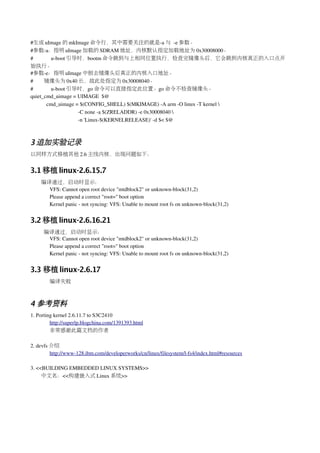 #生成 uImage 的 mkImage 命令行，其中需要关注的就是­a 与 ­e 参数。
#参数­a：指明 uImage 加载的 SDRAM 地址，内核默认指定加载地址为 0x30008000。
#          u­boot 引导时，bootm 命令跳到与上相同位置执行，检查完镜像头后，它会跳到内核真正的入口点开
始执行。
#参数­e：指明 uImage 中刨去镜像头后真正的内核入口地址。
#        镜像头为 0x40 长，故此处指定为 0x30008040。
#          u­boot 引导时，go 命令可以直接指定此位置。go 命令不检查镜像头。
quiet_cmd_uimage = UIMAGE  $@
         cmd_uimage = $(CONFIG_SHELL) $(MKIMAGE) ­A arm ­O linux ­T kernel 
                     ­C none ­a $(ZRELADDR) ­e 0x30008040 
                     ­n 'Linux­$(KERNELRELEASE)' ­d $< $@



3 追加实验记录
以同样方式移植其他 2.6 主线内核，出现问题如下：


3.1 移植 linux-2.6.15.7
    编译通过，启动时显示：
      VFS: Cannot open root device "mtdblock2" or unknown­block(31,2)
      Please append a correct "root=" boot option
      Kernel panic ­ not syncing: VFS: Unable to mount root fs on unknown­block(31,2)


3.2 移植 linux-2.6.16.21
     编译通过，启动时显示：
      VFS: Cannot open root device "mtdblock2" or unknown­block(31,2)
      Please append a correct "root=" boot option
      Kernel panic ­ not syncing: VFS: Unable to mount root fs on unknown­block(31,2)


3.3 移植 linux-2.6.17
        编译失败



4 参考资料
1. Porting kernel 2.6.11.7 to S3C2410 
         http://superlp.blogchina.com/1391393.html
         非常感谢此篇文档的作者

2. devfs 介绍
         http://www­128.ibm.com/developerworks/cn/linux/filesystem/l­fs4/index.html#resources

3. <<BUILDING EMBEDDED LINUX SYSTEMS>>
     中文名：<<构建嵌入式 Linux 系统>>
 