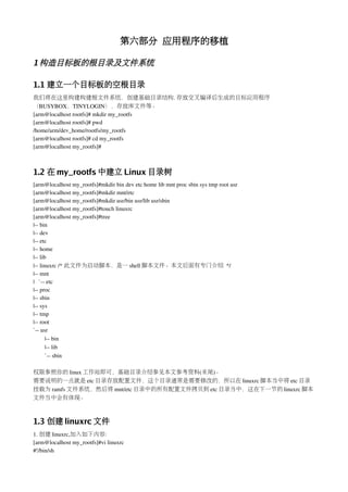 第六部分 应用程序的移植

1 构造目标板的根目录及文件系统

1.1 建立一个目标板的空根目录
我们将在这里构建构建根文件系统，创建基础目录结构. 存放交叉编译后生成的目标应用程序
（BUSYBOX，TINYLOGIN），存放库文件等。
[arm@localhost rootfs]# mkdir my_rootfs
[arm@localhost rootfs]# pwd
/home/arm/dev_home/rootfs/my_rootfs
[arm@localhost rootfs]# cd my_rootfs
[arm@localhost my_rootfs]# 



1.2 在 my_rootfs 中建立 Linux 目录树
[arm@localhost my_rootfs]#mkdir bin dev etc home lib mnt proc sbin sys tmp root usr
[arm@localhost my_rootfs]#mkdir mnt/etc
[arm@localhost my_rootfs]#mkdir usr/bin usr/lib usr/sbin
[arm@localhost my_rootfs]#touch linuxrc
[arm@localhost my_rootfs]#tree
|­­ bin
|­­ dev
|­­ etc
|­­ home
|­­ lib
|­­ linuxrc /* 此文件为启动脚本，是一 shell 脚本文件。本文后面有专门介绍 */
|­­ mnt
|   `­­ etc
|­­ proc
|­­ sbin
|­­ sys
|­­ tmp
|­­ root
`­­ usr
       |­­ bin
       |­­ lib
       `­­ sbin

权限参照你的 linux 工作站即可，基础目录介绍参见本文参考资料(未尾)。
需要说明的一点就是 etc 目录存放配置文件，这个目录通常是需要修改的，所以在 linuxrc 脚本当中将 etc 目录
挂载为 ramfs 文件系统，然后将 mnt/etc 目录中的所有配置文件拷贝到 etc 目录当中，这在下一节的 linuxrc 脚本
文件当中会有体现。



1.3 创建 linuxrc 文件
1. 创建 linuxrc,加入如下内容:
[arm@localhost my_rootfs]#vi linuxrc
#!/bin/sh
 