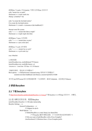 #挂载/etc 为 ramfs, 并从/mnt/etc 下拷贝文件到/etc 目录当中
echo "mount /etc as ramfs"
/bin/mount ­n ­t ramfs ramfs /etc
/bin/cp ­a /mnt/etc/* /etc

echo "re­create the /etc/mtab entries"
# re­create the /etc/mtab entries
/bin/mount ­f ­t cramfs ­o remount,ro /dev/mtdblock/2 /

#mount some file system
echo "­­­­­­­­­­­­mount /dev/shm as tmpfs"
/bin/mount ­n ­t tmpfs tmpfs /dev/shm

#挂载/proc 为 proc 文件系统
echo "­­­­­­­­­­­­mount /proc as proc"
/bin/mount ­n ­t proc none /proc

#挂载/sys 为 sysfs 文件系统
echo "­­­­­­­­­­­­mount /sys as sysfs"
/bin/mount ­n ­t sysfs none /sys

exec /sbin/init

2. 修改权限
[arm@localhost my_rootfs]#chmod 775 linuxrc
[arm@localhost my_rootfs]#ls linuxrc ­al
­rwxrwxr­x  1 root root  533 Jun  4 11:19 linuxrc

当编译内核时，指定命令行参数如下
Boot options  ­­­> Default kernel command string: 我的命令行参数如下
        noinitrd root=/dev/mtdblock2 init=/linuxrc console=ttySAC0,115200

其中的 init 指明 kernel 执行后要加载的第一个应用程序，缺省为/sbin/init，此处指定为/linuxrc



2 移植 Busybox

2.1 下载 busybox
从 http://www.busybox.net/downloads/busybox­1.1.3.tar.gz/下载 busybox­1.1.3 到/tmp 目录当中，并解压.


2.2 进入解压后的目录，配置 Busybox
[arm@localhost busybox­1.1.3]$ make menuconfig
Busybox Settings  ­­­> 
                General Configuration  ­­­>
                        [*] Support for devfs 
                Build Options  ­­­> 
                        [*] Build BusyBox as a static binary (no shared libs)
                                  /* 将 busybox 编译为静态连接，少了启动时找动态库的麻烦 */
                        [*] Do you want to build BusyBox with a Cross Compiler? 
                        (/usr/local/arm/3.3.2/bin/arm­linux­) Cross Compiler prefix
 