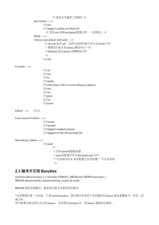 /* 指定交叉编译工具路径 */
                  Init Utilities  ­­­>
                            [*] init
                            [*] Support reading an inittab file
                                /* 支持 init 读取/etc/inittab 配置文件，一定要选上 */
                  Shells  ­­­> 
                  Choose your default shell (ash)  ­­­>
                              /* (X) ash 选中 ash，这样生成的时候才会生成 bin/sh 文件
                               * 看看我们前头的 linuxrc 脚本的头一句：
                               * #!/bin/sh 是由 bin/sh 来解释执行的
                               */
                            [*] ash 

Coreutils  ­­­>
                              [*] cp 
                              [*] cat
                              [*] ls
                              [*] mkdir  
                              [*] echo (basic SuSv3 version taking no options)
                              [*] env 
                              [*] mv 
                              [*] pwd 
                              [*] rm 
                              [*] touch 

Editors  ­­­>     [*] vi 

Linux System Utilities  ­­­> 
                           [*] mount 
                           [*] umount
                           [*] Support loopback mounts 
                           [*] Support for the old /etc/mtab file

Networking Utilities  ­­­> 
                              [*] inetd 
                                       /*
                                        * 支持 inetd 超级服务器
                                        * inetd 的配置文件为/etc/inetd.conf 文件，
                                        * "在该部分的 4: 相关配置文件的创建"一节会有说明
                                         */


2.3 编译并安装 Busybox
[arm@localhost busybox­1.1.3]$ make TARGET_ARCH=arm CROSS=arm­linux­  
PREFIX=/home/arm/dev_home/rootfs/my_rootfs/ all install

PREFIX 指明安装路径：就是我们根文件系统所在路径。

*这里需要注意一点的是，只要 install busybox，我们根文件系统下先前建好的 linuxrc 就会被覆盖为一同名二进
制文件。
所以要事先备份我们自己的 linuxrc，在安装完 busybox 后，将 linuxrc 复制回去就好。
 