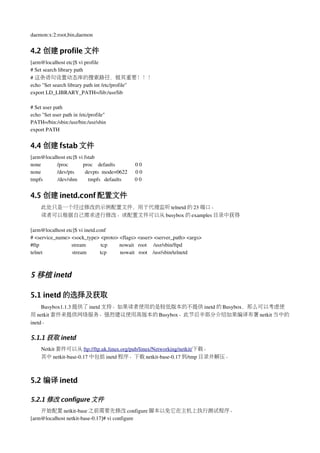 daemon:x:2:root,bin,daemon


4.2 创建 profile 文件
[arm@localhost etc]$ vi profile
# Set search library path 
# 这条语句设置动态库的搜索路径，极其重要！！！
echo "Set search library path int /etc/profile"
export LD_LIBRARY_PATH=/lib:/usr/lib

# Set user path
echo "Set user path in /etc/profile"
PATH=/bin:/sbin:/usr/bin:/usr/sbin
export PATH


4.4 创建 fstab 文件
[arm@localhost etc]$ vi fstab
none            /proc           proc    defaults               0 0
none            /dev/pts        devpts  mode=0622      0 0
tmpfs           /dev/shm        tmpfs   defaults          0 0


4.5 创建 inetd.conf 配置文件
      此处只是一个经过修改的示例配置文件，用于代理监听 telnetd 的 23 端口。
      读者可以根据自己需求进行修改。该配置文件可以从 busybox 的 examples 目录中获得

[arm@localhost etc]$ vi inetd.conf
# <service_name> <sock_type> <proto> <flags> <user> <server_path> <args>
#ftp                        stream           tcp         nowait   root     /usr/sbin/ftpd
telnet                      stream          tcp          nowait   root    /usr/sbin/telnetd



5 移植 inetd

5.1 inetd 的选择及获取
     Busybox1.1.3 提供了 inetd 支持。如果读者使用的是较低版本的不提供 inetd 的 Busybox，那么可以考虑使
用 netkit 套件来提供网络服务。强烈建议使用高版本的 Busybox。此节后半部分介绍如果编译布署 netkit 当中的
inetd。

5.1.1 获取 inetd
      Netkit 套件可以从 ftp://ftp.uk.linux.org/pub/linux/Networking/netkit/下载。
      其中 netkit­base­0.17 中包括 inetd 程序。下载 netkit­base­0.17 到/tmp 目录并解压。



5.2 编译 inetd

5.2.1 修改 configure 文件
    开始配置 netkit­base 之前需要先修改 configure 脚本以免它在主机上执行测试程序。
[arm@localhost netkit­base­0.17]# vi configure
 