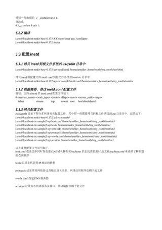 将每一行出现的 ./__conftest || exit 1；
修改成：
# ./__conftest || exit 1；

5.2.2 编译
[arm@localhost netkit­base­0.17]$ CC=arm­linux­gcc ./configure
[arm@localhost netkit­base­0.17]$ make



5.3 配置 inetd

5.3.1 拷贝 inetd 到根文件系统的 usr/sbin 目录中
[arm@localhost netkit­base­0.17]$ cp inetd/inetd /home/arm/dev_home/rootfs/my_rootfs/usr/sbin/

拷贝 inetd 的配置文件 inetd.conf 到根文件系统的/mnt/etc 目录中
[arm@localhost netkit­base­0.17]$ cp etc.sample/inetd.conf /home/arm/dev_home/rootfs/my_rootfs/mnt/etc


5.3.2 根据需要，修改 inetd.conf 配置文件
例如：支持 telnetd 的 inetd.conf 配置文件如下
# <service_name> <sock_type> <proto> <flags> <user> <server_path> <args> 
  telnet                 stream           tcp         nowait   root     /usr/sbin/telnetd


5.3.3 拷贝配置文件
etc.sample 目录下有许多网络相关配置文件，其中有一些需要拷贝到根文件系统的 etc 目录当中，记录如下：
[arm@localhost netkit­base­0.17]$ cd etc.sample/
[arm@localhost etc.sample]$ cp host.conf /home/arm/dev_home/rootfs/my_rootfs/mnt/etc/
[arm@localhost etc.sample]$ cp hosts /home/arm/dev_home/rootfs/my_rootfs/mnt/etc/
[arm@localhost etc.sample]$ cp networks /home/arm/dev_home/rootfs/my_rootfs/mnt/etc/
[arm@localhost etc.sample]$ cp protocols /home/arm/dev_home/rootfs/my_rootfs/mnt/etc/
[arm@localhost etc.sample]$ cp resolv.conf /home/arm/dev_home/rootfs/my_rootfs/mnt/etc/
[arm@localhost etc.sample]$ cp services /home/arm/dev_home/rootfs/my_rootfs/mnt/etc/

以上重要配置文件说明如下：
host.conf:在系统中同时存在着 DNS 域名解析和/etc/hosts 的主机表机制时,由文件/etc/host.conf 来说明了解析器
的查询顺序

hosts:记录主机名到 IP 地址的映射

protocols:记录常用网络协议及端口别名关系，网络应用程序依赖于此文件

resolv.conf:指定 DNS 服务器

services:记录知名网络服务及端口，网络编程依赖于此文件
 