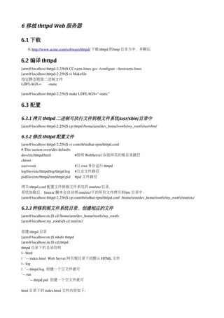 6 移植 thttpd Web 服务器

6.1 下载
   从 http://www.acme.com/software/thttpd/ 下载 thttpd 到/tmp 目录当中，并解压.


6.2 编译 thttpd
[arm@localhost thttpd­2.25b]$ CC=arm­linux­gcc ./configure ­­host=arm­linux
[arm@localhost thttpd­2.25b]$ vi Makefile
指定静态链接二进制文件
LDFLAGS =       ­static

[arm@localhost thttpd­2.25b]$ make LDFLAGS="­static"


6.3 配置

6.3.1 拷贝 thttpd 二进制可执行文件到根文件系统/usr/sbin/目录中
[arm@localhost thttpd­2.25b]$ cp thttpd /home/arm/dev_home/rootfs/my_rootfs/usr/sbin/

6.3.2 修改 thttpd 配置文件
[arm@localhost thttpd­2.25b]$ vi contrib/redhat­rpm/thttpd.conf
# This section overrides defaults
dir=/etc/thttpd/html               #指明 WebServer 存放网页的根目录路径
chroot
user=root                          #以 root 身份运行 thttpd
logfile=/etc/thttpd/log/thttpd.log #日志文件路径
pidfile=/etc/thttpd/run/thttpd.pid #pid 文件路径

拷贝 thttpd.conf 配置文件到根文件系统的 mnt/etc/目录，
系统加载后，linuxrc 脚本会自动将 mnt/etc/下的所有文件拷贝到/etc 目录中。
[arm@localhost thttpd­2.25b]$ cp contrib/redhat­rpm/thttpd.conf  /home/arm/dev_home/rootfs/my_rootfs/mnt/etc/

6.3.3 转移到根文件系统目录，创建相应的文件
[arm@localhost etc]$ cd /home/arm/dev_home/rootfs/my_rootfs
[arm@localhost my_rootfs]$ cd mnt/etc/

创建 thttpd 目录
[arm@localhost etc]$ mkdir thttpd
[arm@localhost etc]$ cd thttpd
thttpd 目录下的目录结构
|­­ html
|   `­­ index.html  Web Server 网页根目录下的默认 HTML 文件
|­­ log
|   `­­ thttpd.log  创建一个空文件就可
`­­ run
       `­­ thttpd.pid  创建一个空文件就可

html 目录下的 index.html 文件内容如下：
 