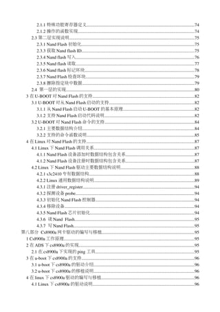 2.1.1 特殊功能寄存器定义.................................................................................................74
       2.1.2 操作的函数实现.........................................................................................................74
    2.3 第二层实现说明.................................................................................................................75
       2.3.1 Nand Flash 初始化......................................................................................................75
       2.3.3 获取 Nand flash ID......................................................................................................75
       2.3.4 Nand flash 写入...........................................................................................................76
       2.3.5 Nand flash 读取...........................................................................................................77
       2.3.6 Nand flash 标记坏块...................................................................................................78
       2.3.7 Nand Flash 检查坏块..................................................................................................79
       2.3.8 擦除指定块中数据.....................................................................................................79
    2.4  第一层的实现....................................................................................................................80
 3 在 U­BOOT 对 Nand Flash 的支持............................................................................................82
    3.1 U­BOOT 对从 Nand Flash 启动的支持.............................................................................82
       3.1.1 从 Nand Flash 启动 U­BOOT 的基本原理................................................................82
       3.1.2 支持 Nand Flash 启动代码说明.................................................................................82
    3.2 U­BOOT 对 Nand Flash 命令的支持.................................................................................84
       3.2.1 主要数据结构介绍.....................................................................................................84
       3.2.2 支持的命令函数说明.................................................................................................85
 4 在 Linux 对 Nand Flash 的支持.................................................................................................87
    4.1 Linux 下 Nand Flash 调用关系..........................................................................................87
       4.1.1 Nand Flash 设备添加时数据结构包含关系..............................................................87
       4.1.2 Nand Flash 设备注册时数据结构包含关系..............................................................87
    4.2 Linux 下 Nand Flash 驱动主要数据结构说明..................................................................88
       4.2.1 s3c2410 专有数据结构...............................................................................................88
       4.2.2 Linux 通用数据结构说明..........................................................................................89
       4.3.1 注册 driver_register....................................................................................................94
       4.3.2 探测设备 probe...........................................................................................................94
       4.3.3 初始化 Nand Flash 控制器.........................................................................................94
       4.3.4 移除设备.....................................................................................................................94
       4.3.5 Nand Flash 芯片初始化..............................................................................................94
       4.3.6  读 Nand  Flash............................................................................................................95
       4.3.7  写 Nand Flash.............................................................................................................95
第八部分 Cs8900a 网卡驱动的编写与移植...................................................................................95
 1 Cs8900a 工作原理......................................................................................................................95
 2 在 ADS 下 cs8900a 的实现........................................................................................................95
    2.1 在 cs8900a 下实现的 ping 工具.........................................................................................95
 3 在 u­boot 下 cs8900a 的支持......................................................................................................96
    3.1 u­boot 下 cs8900a 的驱动介绍...........................................................................................96
    3.2 u­boot 下 cs8900a 的移植说明...........................................................................................96
 4 在 linux 下 cs8900a 驱动的编写与移植....................................................................................96
    4.1 Linux 下 cs8900a 的驱动说明............................................................................................96
 
