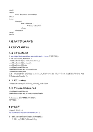 <html>
<head>
          <title> Welcome to here^^ </title>
</head>
<body>
          <marquee>
                  <font color=red>
                            Welcome to here^^!!!
                  </font>
          </marquee>
</body>
</html>



7 建立根目录文件系统包

7.1 建立 CRAMFS 包

7.1.1 下载 cramfs 工具
从 http://prdownloads.sourceforge.net/cramfs/cramfs­1.1.tar.gz 下载源代码包.
把下载包拷贝到 dev_home/tools 下.
[arm@localhost tools]$tar ­xzvf cramfs­1.1.tar.gz
[arm@localhost tools]$cd cramfs­1.1
[arm@localhost tools]$make
[arm@localhost tools]$su root
[root@localhost tools]$cp mkcramfs /usr/bin
[arm@localhost tools]$exit
注意：如果你的系统中已经安装了 mkcramfs 工具, 则在/usr/bin 目录下是一个软 link, 请先删除该文件之后, 再拷
贝该 mkcramfs 到/usr/bin 下.

7.1.2 制作 cramfs 包
[arm@localhost tools]$mkcramfs my_rootfs my_rootfs.cramfs

7.1.3 写 cramfs 包到 Nand Flash
[arm@localhost tools]$su root
[root@localhost tools]$cp my_rootfs.cramfs /tftpboot/

打开 minicom, 进行 ARM 板的终端模式:
CRANE2410 # 



8 参考资料
1. linux 目录结构介绍
http://www.uplooking.com/content/view/1487/2/

2. <<BUILDING EMBEDDED LINUX SYSTEMS>>
     中文名：<<构建嵌入式 Linux 系统>>
 