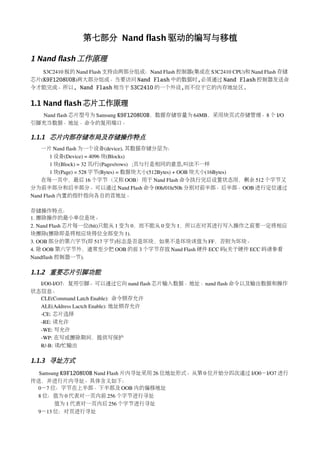 第七部分 Nand flash 驱动的编写与移植

1 Nand flash 工作原理
   S3C2410 板的 Nand Flash 支持由两部分组成：Nand Flash 控制器(集成在 S3C2410 CPU)和 Nand Flash 存储
芯片(K9F1208U0B)两大部分组成。当要访问 Nand Flash 中的数据时,必须通过 Nand Flash 控制器发送命
令才能完成。所以, Nand Flash 相当于 S3C2410 的一个外设,而不位于它的内存地址区.


1.1 Nand flash 芯片工作原理
  Nand flash 芯片型号为 Samsung K9F1208U0B，数据存储容量为 64MB，采用块页式存储管理。8 个 I/O
引脚充当数据、地址、命令的复用端口。

1.1.1 芯片内部存储布局及存储操作特点
    一片 Nand flash 为一个设备(device), 其数据存储分层为：
        1 设备(Device) = 4096 块(Blocks)
        1 块(Block) = 32 页/行(Pages/rows)   ;页与行是相同的意思,叫法不一样
        1 块(Page) = 528 字节(Bytes) = 数据块大小(512Bytes) + OOB 块大小(16Bytes)
    在每一页中，最后 16 个字节（又称 OOB）用于 Nand Flash 命令执行完后设置状态用，剩余 512 个字节又
分为前半部分和后半部分。可以通过 Nand Flash 命令 00h/01h/50h 分别对前半部、后半部、OOB 进行定位通过
Nand Flash 内置的指针指向各自的首地址。

存储操作特点：
1. 擦除操作的最小单位是块。
2. Nand Flash 芯片每一位(bit)只能从 1 变为 0，而不能从 0 变为 1，所以在对其进行写入操作之前要一定将相应
块擦除(擦除即是将相应块得位全部变为 1).
3. OOB 部分的第六字节(即 517 字节)标志是否是坏块，如果不是坏块该值为 FF，否则为坏块。
4. 除 OOB 第六字节外，通常至少把 OOB 的前 3 个字节存放 Nand Flash 硬件 ECC 码(关于硬件 ECC 码请参看
Nandflash 控制器一节).

1.1.2 重要芯片引脚功能
  I/O0­I/O7：复用引脚。可以通过它向 nand flash 芯片输入数据、地址、nand flash 命令以及输出数据和操作
状态信息。
  CLE(Command Latch Enable):  命令锁存允许
  ALE(Address Lactch Enable): 地址锁存允许
  ­CE: 芯片选择
  ­RE: 读允许
  ­WE: 写允许
  ­WP: 在写或擦除期间，提供写保护
  R/­B: 读/忙输出

1.1.3 寻址方式
  Samsung K9F1208U0B Nand Flash 片内寻址采用 26 位地址形式。从第 0 位开始分四次通过 I/O0－I/O7 进行
传送，并进行片内寻址。具体含义如下：
 0－7 位：字节在上半部、下半部及 OOB 内的偏移地址
 8 位：值为 0 代表对一页内前 256 个字节进行寻址
       值为 1 代表对一页内后 256 个字节进行寻址
 9－13 位：对页进行寻址
 