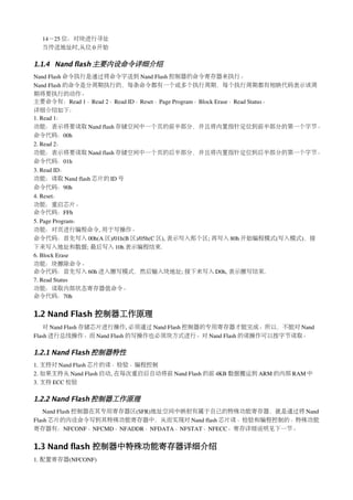 14－25 位：对块进行寻址
  当传送地址时,从位 0 开始

1.1.4 Nand flash 主要内设命令详细介绍
Nand Flash 命令执行是通过将命令字送到 Nand Flash 控制器的命令寄存器来执行。
Nand Flash 的命令是分周期执行的，每条命令都有一个或多个执行周期，每个执行周期都有相映代码表示该周
期将要执行的动作。
主要命令有：Read 1、Read 2、Read ID、Reset、Page Program、Block Erase、Read Status。
详细介绍如下：
1. Read 1：
功能：表示将要读取 Nand flash 存储空间中一个页的前半部分，并且将内置指针定位到前半部分的第一个字节。
命令代码：00h
2. Read 2：
功能：表示将要读取 Nand flash 存储空间中一个页的后半部分，并且将内置指针定位到后半部分的第一个字节。
命令代码：01h
3. Read ID：
功能：读取 Nand flash 芯片的 ID 号
命令代码：90h
4. Reset：
功能：重启芯片。
命令代码：FFh
5. Page Program：
功能：对页进行编程命令, 用于写操作。
命令代码：首先写入 00h(A 区)/01h(B 区)/05h(C 区), 表示写入那个区; 再写入 80h 开始编程模式(写入模式)，接
下来写入地址和数据; 最后写入 10h 表示编程结束.
6. Block Erase
功能：块擦除命令。
命令代码：首先写入 60h 进入擦写模式，然后输入块地址; 接下来写入 D0h, 表示擦写结束.
7. Read Status
功能：读取内部状态寄存器值命令。
命令代码：70h


1.2 Nand Flash 控制器工作原理
   对 Nand Flash 存储芯片进行操作, 必须通过 Nand Flash 控制器的专用寄存器才能完成。所以，不能对 Nand 
Flash 进行总线操作。而 Nand Flash 的写操作也必须块方式进行。对 Nand Flash 的读操作可以按字节读取。

1.2.1 Nand Flash 控制器特性
1. 支持对 Nand Flash 芯片的读、检验、编程控制
2. 如果支持从 Nand Flash 启动, 在每次重启后自动将前 Nand Flash 的前 4KB 数据搬运到 ARM 的内部 RAM 中
3. 支持 ECC 校验

1.2.2 Nand Flash 控制器工作原理
   Nand Flash 控制器在其专用寄存器区(SFR)地址空间中映射有属于自己的特殊功能寄存器，就是通过将 Nand 
Flash 芯片的内设命令写到其特殊功能寄存器中，从而实现对 Nand flash 芯片读、检验和编程控制的。特殊功能
寄存器有：NFCONF、NFCMD、NFADDR、NFDATA、NFSTAT、NFECC。寄存详细说明见下一节。


1.3 Nand flash 控制器中特殊功能寄存器详细介绍
1. 配置寄存器(NFCONF)
 