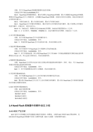 功能：用于对 Nand Flash 控制器的配置状态进行控制。
    在地址空间中地址:0x4E000000,其中：
    Bit15：Nand Flash 控制器使能位，置 0 代表禁止 Nand Flash 控制器，置 1 代表激活 Nand Flash 控制器；
要想访问 Nand Flash 芯片上存储空间，必须激活 Nand Flash 控制器。在复位后该位自动置 0，因此在初始化时
必须将该位置为 1。
    Bit12：初始化 ECC 位，置 1 为初始化 ECC；置 0 为不初始化 ECC。
    Bit11：Nand Flash 芯片存储空间使能位，置 0 代表可以对存储空间进行操作；置 1 代表禁止对存储空
间进行操作。在复位后，该位自动为 1。
    Bit10－8：TACLS 位。根据此设定 CLE&ALE 的周期。TACLS 的值范围在 0－7 之间。
    Bit6－4、2－0 分别为：TWRPH0、TWRPH1 位。设定写操作的访问周期。其值在 0－7 之间。

2. 命令寄存器(NFCMD)
      功能：用于存放 Nand flash 芯片内设的操作命令。
      在地址空间中地址：0x4E000004，其中：
      Bit0－7：存放具体 Nand flash 芯片内设的命令值。其余位保留以后用。

3. 地址寄存器(NFADDR)
      功能：用于存放用于对 Nand flash 芯片存储单元寻址的地址值。
      在地址空间中地址：0x4E000008，其中：
      Bit0－7：用于存放地址值。因为本款 Nand flash 芯片只有 I/O0－7 的地址/数据复用引脚且地址是四周
期每次 8 位送入的，所以这里只用到 8 位。其余位保留待用。

4. 数据寄存器(NFDATA)
      功能：Nand flash 芯片所有内设命令执行后都会将其值放到该寄存器中。同时，读出、写入 Nand flash
存储空间的值也是放到该寄存器。
      在地址空间中地址：0x4E00000C，其中：
      Bit0－7：用于存放需要读出和写入的数据。其余位保留代用。

5. 状态寄存器(NFSTAT)
      功能：用于检测 Nand flash 芯片上次对其存储空间的操作是否完成。
      在地址空间中地址：0x4E000010，其中：
      Bit0：置 0 表示 Nand flash 芯片正忙于上次对存储空间的操作；置 1 表示 Nand flash 芯片准备好接收新
的对存储空间操作的请求。

6. ECC 校验寄存器(NFECC)
       功能：ECC 校验寄存器
       在地址空间中地址：0x4E000014，其中：
        Bit0­Bit7: ECC0
        Bit8­Bit15: ECC1
        Bit16­Bit23: ECC2



1.4 Nand Flash 控制器中的硬件 ECC 介绍

1.4.1 ECC 产生方法
   ECC 是用于对存储器之间传送数据正确进行校验的一种算法，分硬件 ECC 和软件 ECC 算法两种，在
S3C2410 的 Nand Flash 控制器中实现了由硬件电路（ECC 生成器）实现的硬件 ECC。
 