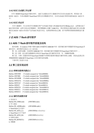 1.4.2 ECC 生成器工作过程
  当写入数据到 Nand flash 存储空间时， ECC 生成器会在写入数据完毕后自动生成 ECC 码，将其放入到
ECC0－ECC2。当读出数据时 Nand Flash 同样会在读数据完毕后，自动生成 ECC 码将其放到 ECC0－ECC2 当
中。

1.4.3 ECC 的运用
   当写入数据时，可以在每页写完数据后将产生的 ECC 码放入到 OOB 指定的位置(Byte 6)去，这样就完成了
ECC 码的存储。这样当读出该页数据时，将所需数据以及整个 OOB 读出，然后将指定位置的 ECC 码与读出数
据后在 ECC0－ECC1 的实际产生的 ECC 码进行对比，如果相等则读出正确，若不相等则读取错误需要进行重
读。

2 在 ADS 下 flash 烧写程序

2.1 ADS 下 flash 烧写程序原理及结构
  基本原理：在 windows 环境下借助 ADS 仿真器将在 SDRAM 中的一段存储区域中的数据写到 Nand flash 存
储空间中。烧写程序在纵向上分三层完成：
  第一层: 主烧写函数（完成将在 SDRAM 中的一段存储区域中的数据写到 Nand flash 存储空间中）；
  第二层: 为第一层主烧写函数提供支持的对 Nand flash 进行操作的页读、写，块擦除等函数；
  第三层：为第二层提供具体 Nand flash 控制器中对特殊功能寄存器进行操作的核心函数，该层也是真正的
将数据能够在 SDRAM 和 Nand flash 之间实现传送的函数。
  下面对其三层进行分述:


2.2 第三层实现说明

2.1.1 特殊功能寄存器定义
#define rNFCONF      (*(volatile unsigned int *)0x4e000000) 
#define rNFCMD       (*(volatile unsigned char *)0x4e000004)            
#define rNFADDR     (*(volatile unsigned char *)0x4e000008)            
#define rNFDATA     (*(volatile unsigned char *)0x4e00000c)           
#define rNFSTAT      (*(volatile unsigned int *)0x4e000010)      
#define rNFECC        (*(volatile unsigned int *)0x4e000014)     
#define rNFECC0     (*(volatile unsigned char  *)0x4e000014)
#define rNFECC1     (*(volatile unsigned char *)0x4e000015)
#define rNFECC2     (*(volatile unsigned char *)0x4e000016)

2.1.2 操作的函数实现
1. 发送命令
#define NF_CMD(cmd)       {rNFCMD=cmd;}
2. 写入地址
#define NF_ADDR(addr)       {rNFADDR=addr;}
3. Nand Flash 芯片选中
#define NF_nFCE_L()       {rNFCONF&=~(1<<11);}
4. Nand Flash 芯片不选中
#define NF_nFCE_H()       {rNFCONF|=(1<<11);}
5. 初始化 ECC
#define NF_RSTECC()       {rNFCONF|=(1<<12);}
6. 读数据
 