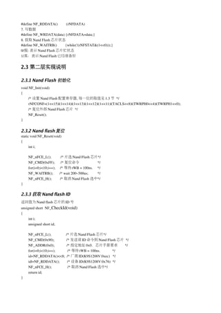 #define NF_RDDATA()        (rNFDATA)
7. 写数据
#define NF_WRDATA(data) {rNFDATA=data;}
8. 获取 Nand Flash 芯片状态
#define NF_WAITRB()         {while(!(rNFSTAT&(1<<0)));}
0/假: 表示 Nand Flash 芯片忙状态
1/真：表示 Nand Flash 已经准备好


2.3 第二层实现说明

2.3.1 Nand Flash 初始化
void NF_Init(void)
{
     /* 设置 Nand Flash 配置寄存器, 每一位的取值见 1.3 节 */
     rNFCONF=(1<<15)|(1<<14)|(1<<13)|(1<<12)|(1<<11)|(TACLS<<8)|(TWRPH0<<4)|(TWRPH1<<0);
     /* 复位外部 Nand Flash 芯片 */          
     NF_Reset();
}


2.3.2 Nand flash 复位
static void NF_Reset(void)
{
      int i;

    NF_nFCE_L();          /* 片选 Nand Flash 芯片*/
    NF_CMD(0xFF);           /* 复位命令                */
    for(i=0;i<10;i++);     /* 等待 tWB = 100ns.     */
    NF_WAITRB();       /* wait 200~500us;          */
    NF_nFCE_H();         /* 取消 Nand Flash 选中*/
}

2.3.3 获取 Nand flash ID
返回值为 Nand flash 芯片的 ID 号
unsigned short  NF_CheckId(void)
{
     int i;
     unsigned short id;

    NF_nFCE_L();                /* 片选 Nand Flash 芯片*/
    NF_CMD(0x90);             /* 发送读 ID 命令到 Nand Flash 芯片 */
    NF_ADDR(0x0);             /* 指定地址 0x0，芯片手册要求                     */
    for(i=0;i<10;i++);             /* 等待 tWB = 100ns.             */
    id=NF_RDDATA()<<8;  /* 厂商 ID(K9S1208V:0xec)   */
    id|=NF_RDDATA();        /* 设备 ID(K9S1208V:0x76)  */
    NF_nFCE_H();                 /* 取消 Nand Flash 选中*/
    return id;
}
 