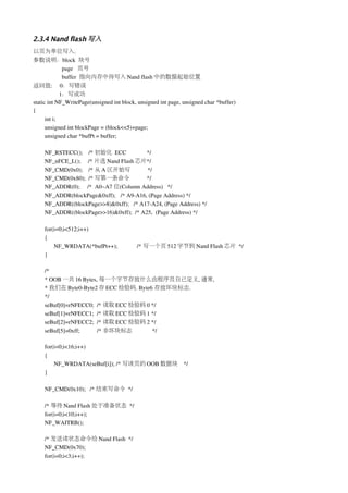 2.3.4 Nand flash 写入
以页为单位写入.
参数说明：block  块号
              page   页号
              buffer  指向内存中待写入 Nand flash 中的数据起始位置
返回值:     0：写错误
             1：写成功
static int NF_WritePage(unsigned int block, unsigned int page, unsigned char *buffer)
{
      int i;
      unsigned int blockPage = (block<<5)+page;
      unsigned char *bufPt = buffer;

    NF_RSTECC();    /* 初始化 ECC              */
    NF_nFCE_L();     /* 片选 Nand Flash 芯片*/
    NF_CMD(0x0);    /* 从 A 区开始写             */
    NF_CMD(0x80);  /* 写第一条命令                */
    NF_ADDR(0);     /*  A0~A7 位(Column Address)   */
    NF_ADDR(blockPage&0xff);   /* A9­A16, (Page Address) */
    NF_ADDR((blockPage>>8)&0xff);   /* A17­A24, (Page Address) */
    NF_ADDR((blockPage>>16)&0xff);  /* A25,  (Page Address) */

    for(i=0;i<512;i++)
    {
        NF_WRDATA(*bufPt++);               /* 写一个页 512 字节到 Nand Flash 芯片 */
    }  

    /*
    * OOB 一共 16 Bytes, 每一个字节存放什么由程序员自己定义, 通常,
    * 我们在 Byte0­Byte2 存 ECC 检验码. Byte6 存放坏块标志.
    */
    seBuf[0]=rNFECC0;  /* 读取 ECC 检验码 0 */
    seBuf[1]=rNFECC1;  /* 读取 ECC 检验码 1 */
    seBuf[2]=rNFECC2;  /* 读取 ECC 检验码 2 */
    seBuf[5]=0xff;     /* 非坏块标志        */

    for(i=0;i<16;i++)
    {
        NF_WRDATA(seBuf[i]); /* 写该页的 OOB 数据块 */
    }  

    NF_CMD(0x10);   /* 结束写命令 */

    /* 等待 Nand Flash 处于准备状态 */   
    for(i=0;i<10;i++);   
    NF_WAITRB();    

    /* 发送读状态命令给 Nand Flash  */
    NF_CMD(0x70);
    for(i=0;i<3;i++);
 
