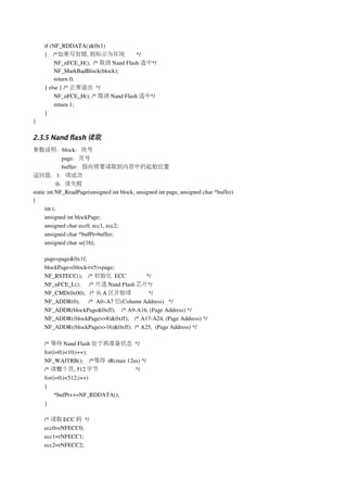 if (NF_RDDATA()&0x1)
    {    /*如果写有错, 则标示为坏块              */
         NF_nFCE_H();  /* 取消 Nand Flash 选中*/
         NF_MarkBadBlock(block);
         return 0;
    } else { /* 正常退出 */
         NF_nFCE_H(); /* 取消 Nand Flash 选中*/
         return 1;
    }
}

2.3.5 Nand flash 读取
参数说明：block：块号
              page：页号
              buffer：指向将要读取到内存中的起始位置
返回值：1：读成功
             0：读失败
static int NF_ReadPage(unsigned int block, unsigned int page, unsigned char *buffer)
{
      int i;
      unsigned int blockPage;
      unsigned char ecc0, ecc1, ecc2;
      unsigned char *bufPt=buffer;
      unsigned char se[16];   

    page=page&0x1f;
    blockPage=(block<<5)+page;
    NF_RSTECC();    /* 初始化 ECC              */    
    NF_nFCE_L();      /* 片选 Nand Flash 芯片*/ 
    NF_CMD(0x00);   /* 从 A 区开始读              */
    NF_ADDR(0);      /*  A0~A7 位(Column Address)   */
    NF_ADDR(blockPage&0xff);    /* A9­A16, (Page Address) */
    NF_ADDR((blockPage>>8)&0xff);    /* A17­A24, (Page Address) */
    NF_ADDR((blockPage>>16)&0xff);  /* A25,  (Page Address) */

    /* 等待 Nand Flash 处于再准备状态 */  
    for(i=0;i<10;i++); 
    NF_WAITRB();    /*等待 tR(max 12us) */
    /* 读整个页, 512 字节                */
    for(i=0;i<512;i++)
    {
        *bufPt++=NF_RDDATA();
    }

    /* 读取 ECC 码 */
    ecc0=rNFECC0;
    ecc1=rNFECC1;
    ecc2=rNFECC2;
 