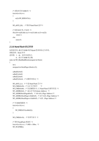 /* 读取该页的 OOB 块 */
    for(i=0;i<16;i++)
    {
        se[i]=NF_RDDATA(); 
    }

    NF_nFCE_H();    /* 取消 Nand Flash 选中*/

    /* 校验 ECC 码, 并返回 */
    if(ecc0==se[0] && ecc1==se[1] && ecc2==se[2])
           return 1;
    else
          return 0;  
}

2.3.6 Nand flash 标记坏块
如果是坏块, 通过写 OOB 块的 Byte6 把该块标记为坏块。
参数说明：block 块号
返回值：1：ok，成功完成标记。
             0：表示写 OOB 块正确.
static int NF_MarkBadBlock(unsigned int block)
{
      int i;
      unsigned int blockPage=(block<<5);

    seBuf[0]=0xff;
    seBuf[1]=0xff;    
    seBuf[2]=0xff;    
    seBuf[5]=0x44;   /* 设置坏块标记 */

    NF_nFCE_L();   /* 片选 Nand Flash 芯片*/ 
    NF_CMD(0x50);   /* 从 C 区开始写         */ 
    NF_CMD(0x80);   /* 发送编程命令, 让 Nand Flash 处理写状态 */
    NF_ADDR(0x0);  /*  A0~A7 位(Column Address)   */
    NF_ADDR(blockPage&0xff);   /* A9­A16, (Page Address) */
    NF_ADDR((blockPage>>8)&0xff);   /* A17­A24, (Page Address) */
    NF_ADDR((blockPage>>16)&0xff);  /* A25,  (Page Address) */

    /* 写 OOB 数据块 */
    for(i=0;i<16;i++)
    {
        NF_WRDATA(seBuf[i]);
    }

    NF_CMD(0x10);    /* 结束写命令 */

    /* 等待 NandFlash 准备好 */
    for(i=0;i<10;i++);  /* tWB = 100ns.  */
    NF_WAITRB(); 
 