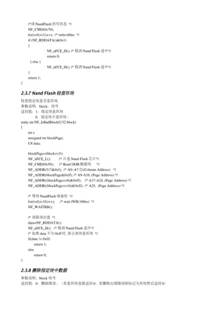 /*读 NandFlash 的写状态 */  
    NF_CMD(0x70);    
    for(i=0;i<3;i++);  /* twhr=60ns  */
    if (NF_RDDATA()&0x1) 
    {
                 NF_nFCE_H(); /* 取消 Nand Flash 选中*/
                 return 0;
      } else {
                 NF_nFCE_H(); /* 取消 Nand Flash 选中*/
    }
    return 1;
}

2.3.7 Nand Flash 检查坏块
检查指定块是否是坏块.
参数说明：block：块号
返回值：1：指定块是坏块
             0：指定块不是坏块。
static int NF_IsBadBlock(U32 block)
{
      int i;
      unsigned int blockPage;
      U8 data;

    blockPage=(block<<5);
    NF_nFCE_L();         /* 片选 Nand Flash 芯片*/ 
    NF_CMD(0x50);      /* Read OOB 数据块 */
    NF_ADDR(517&0xf);  /* A0~A7 位(Column Address)   */
    NF_ADDR(blockPage&0xff); /* A9­A16, (Page Address) */
    NF_ADDR((blockPage>>8)&0xff);    /* A17­A24, (Page Address) */
    NF_ADDR((blockPage>>16)&0xff);  /* A25,  (Page Address) */

    /* 等待 NandFlash 准备好 */
    for(i=0;i<10;i++); /* wait tWB(100ns)  */
    NF_WAITRB();

    /* 读取读出值 */ 
    data=NF_RDDATA();
    NF_nFCE_H();   /* 取消 Nand Flash 选中*/
    /* 如果 data 不为 0xff 时, 表示该块是坏块 */
    if(data != 0xff)
         return 1;
    else
         return 0;    
}

2.3.8 擦除指定块中数据
参数说明：block 块号
返回值：0：擦除错误。（若是坏块直接返回 0；若擦除出现错误则标记为坏块然后返回 0）
 