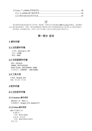 4.2 Linux 下 cs8900a 的移植说明...........................................................................................96
       4.2.1 为 cs8900a 建立编译菜单..........................................................................................96
       4.2.2 修改 S3C2410 相关信息............................................................................................97


                                                        序
   该文档的目的是总结我们在工作中的一些经验，并把它们分享给喜欢 ARM 和 Linux 的朋友, 如有错误
之处,请大家多多指点. 同样, 我们也希望更多人能把自己的工作经验和体会加入该文档,让大家共同进步.
   该文档是一份交流性文档, 只供个人学习与交流,不允许公司和企业用于商业行为.



                                             第一部分 前言

1 硬件环境

1.1 主机硬件环境
  开发机：Pentium-4 CPU
  内存: 512MB
  硬盘: 60GB


1.2 目标板硬件环境
  CPU: S3C2410
  SDRAM: HY57V561620
  Nand flash: K9F1208U0B（64MB）
  以太网芯片：CS8900A （10M/100MB）


1.3 工具介绍
 仿真器：Dragon-ICE
 电缆：串口线，并口线



2 软件环境

2.1 主机软件环境

2.1.1 Windows 操作系统
  ADS 编译工具：ADS1.2
  仿真器软件: Dragon-ICE daemon 程序

2.1.2 Linux 操作系统
 GNU 交叉编译工具：
     2.95.3:
      作用：编译 u-boot
     3.3.2, 3.4.4:
      作用：编译内核和应用程序
  其它工作：
 