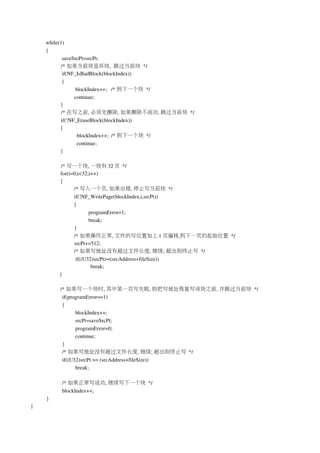 while(1)
       {
                   saveSrcPt=srcPt;
                  /* 如果当前块是坏块,  跳过当前块 */
                   if(NF_IsBadBlock(blockIndex))
                   {
                            blockIndex++;   /* 到下一个块 */
                            continue;
                  }
                  /* 在写之前, 必须先擦除, 如果擦除不成功, 跳过当前块 */
                  if(!NF_EraseBlock(blockIndex))
                  {
                              blockIndex++;  /* 到下一个块 */
                              continue;
                  }
        
                  /* 写一个块, 一块有 32 页 */
                  for(i=0;i<32;i++)
                  {
                            /* 写入一个页, 如果出错, 停止写当前块 */
                            if(!NF_WritePage(blockIndex,i,srcPt))
                            {
                                   programError=1;
                                   break;
                            }
                            /* 如果操作正常, 文件的写位置加上 1 页偏移,到下一页的起始位置 */
                            srcPt+=512;
                            /* 如果写地址没有超过文件长度, 继续; 超出则终止写 */
                             if((U32)srcPt>=(srcAddress+fileSize))
                                     break;
                 }

                 /* 如果写一个块时, 其中某一页写失败, 则把写地址恢复写该块之前, 并跳过当前块 */
                  if(programError==1)
                  {
                        blockIndex++;
                        srcPt=saveSrcPt;
                        programError=0;
                        continue;
                  }
                  /* 如果写地址没有超过文件长度, 继续; 超出则终止写 */
                  if((U32)srcPt >= (srcAddress+fileSize))
                        break;

            /* 如果正常写成功, 继续写下一个块 */
            blockIndex++;
     }
}
 