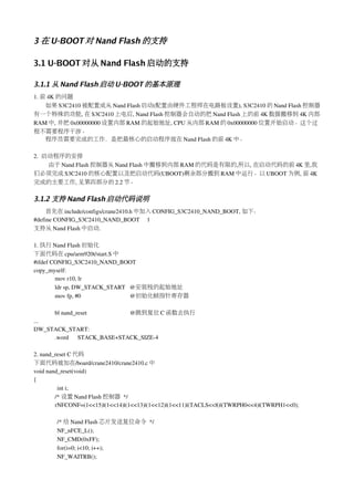 3 在 U-BOOT 对 Nand Flash 的支持

3.1 U-BOOT 对从 Nand Flash 启动的支持

3.1.1 从 Nand Flash 启动 U-BOOT 的基本原理
1. 前 4K 的问题
    如果 S3C2410 被配置成从 Nand Flash 启动(配置由硬件工程师在电路板设置), S3C2410 的 Nand Flash 控制器
有一个特殊的功能, 在 S3C2410 上电后, Nand Flash 控制器会自动的把 Nand Flash 上的前 4K 数据搬移到 4K 内部
RAM 中, 并把 0x00000000 设置内部 RAM 的起始地址, CPU 从内部 RAM 的 0x00000000 位置开始启动。这个过
程不需要程序干涉。
    程序员需要完成的工作，是把最核心的启动程序放在 Nand Flash 的前 4K 中。

2.  启动程序的安排
     由于 Nand Flash 控制器从 Nand Flash 中搬移到内部 RAM 的代码是有限的,所以, 在启动代码的前 4K 里,我
们必须完成 S3C2410 的核心配置以及把启动代码(UBOOT)剩余部分搬到 RAM 中运行。以 UBOOT 为例, 前 4K
完成的主要工作, 见第四部分的 2.2 节。

3.1.2 支持 Nand Flash 启动代码说明
     首先在 include/configs/crane2410.h 中加入 CONFIG_S3C2410_NAND_BOOT, 如下：
#define CONFIG_S3C2410_NAND_BOOT     1
支持从 Nand Flash 中启动.

1. 执行 Nand Flash 初始化
下面代码在 cpu/arm920t/start.S 中
#ifdef CONFIG_S3C2410_NAND_BOOT
copy_myself:
        mov r10, lr
        ldr sp, DW_STACK_START   @安装栈的起始地址
        mov fp, #0                                 @初始化帧指针寄存器

     bl nand_reset                             @跳到复位 C 函数去执行
...
DW_STACK_START:
     .word      STACK_BASE+STACK_SIZE­4

2. nand_reset C 代码
下面代码被加在/board/crane2410/crane2410.c 中
void nand_reset(void)
{
         int i;
        /* 设置 Nand Flash 控制器 */
        rNFCONF=(1<<15)|(1<<14)|(1<<13)|(1<<12)|(1<<11)|(TACLS<<8)|(TWRPH0<<4)|(TWRPH1<<0);

         /* 给 Nand Flash 芯片发送复位命令 */
         NF_nFCE_L();
         NF_CMD(0xFF);
         for(i=0; i<10; i++);
         NF_WAITRB();
 
