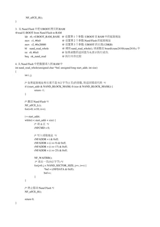 NF_nFCE_H();
}

3.  从 Nand Flash 中把 UBOOT 拷贝到 RAM
@read U­BOOT from Nand Flash to RAM
        ldr   r0, =UBOOT_RAM_BASE   @ 设置第 1 个参数: UBOOT 在 RAM 中的起始地址
        mov   r1, #0x0                                @ 设置第 2 个参数:Nand Flash 的起始地址
        mov   r2, #0x20000                        @ 设置第 3 个参数: UBOOT 的长度(128KB)
        bl    nand_read_whole                    @ 调用 nand_read_whole(), 该函数在 board/crane2410/crane2410.c 中
        tst   r0, #0x0                                   @ 如果函数的返回值为 0,表示执行成功.
        beq   ok_nand_read                        @ 执行内存比较

4. 从 Nand Flash 中把数据读入到 RAM 中
int nand_read_whole(unsigned char *buf, unsigned long start_addr, int size)
{
         int i, j;

        /* 如果起始地址和长度不是 512 字节(1 页)的倍数, 则返回错误代码 */
        if ((start_addr & NAND_BLOCK_MASK) || (size & NAND_BLOCK_MASK)) {
                   return ­1;
        }

        /* 激活 Nand Flash */
        NF_nFCE_L();
        for(i=0; i<10; i++);

        i = start_addr;
        while(i < start_addr + size) {
                  /* 读 A 区 */
                  rNFCMD = 0;

                    /* 写入读取地址 */
                    rNFADDR = i & 0xff;
                    rNFADDR = (i >> 9) & 0xff;
                    rNFADDR = (i >> 17) & 0xff;
                    rNFADDR = (i >> 25) & 0xff;

                    NF_WAITRB();
                     /* 读出一页(512 字节) */
                    for(j=0; j < NAND_SECTOR_SIZE; j++, i++) {
                              *buf = (rNFDATA & 0xff);
                              buf++;
                    }
        }

        /* 停止驱动 Nand Flash */
        NF_nFCE_H();

        return 0;
}
 