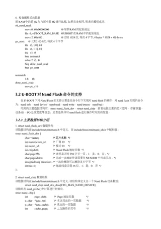 5.  校查搬移后的数据
把 RAM 中的前 4K 与内部中前 4K 进行比较, 如果完全相同, 则表示搬移成功.
ok_nand_read:
        mov r0, #0x00000000                  @内部 RAM 的起始地址
        ldr r1, =UBOOT_RAM_BASE   @UBOOT 在 RAM 中的起始地址
        mov r2, #0x400                            @比较 1024 次, 每次 4 字节, 4 bytes * 1024 = 4K­bytes
go_next:     @ 比较 1024 次, 每次 4 个字节
        ldr   r3, [r0], #4
        ldr   r4, [r1], #4
        teq   r3, r4
        bne  notmatch
        subs r2, r2, #4
        beq  done_nand_read
        bne  go_next

notmatch:
        1:b     1b
done_nand_read:
        mov pc, r10


3.2 U-BOOT 对 Nand Flash 命令的支持
  在 U­BOOT 下对 Nand Flash 的支持主要是在命令行下实现对 nand flash 的操作。对 nand flash 实现的命令
为：nand info、nand device、nand read、nand write、nand erease、nand bad。
  用到的主要数据结构有：struct nand_flash_dev、struct nand_chip。前者包括主要的芯片型号、存储容量、
设备 ID、I/O 总线宽度等信息；后者是具体对 nand flash 进行操作时用到的信息。

3.2.1 主要数据结构介绍
1. struct nand_flash_dev 数据结构
该数据结构在 include/linux/mtd/nand.h 中定义，在 include/linux/mtd/nand_ids.h 中赋初值。
struct nand_flash_dev {
        char *name;                   /* 芯片名称 */
        int manufacture_id;          /* 厂商 ID     */
        int model_id;                    /* 模式 ID     */
        int chipshift;                     /*  Nand Flash 地址位数 */
        char page256;                   /* 表明是否时 256 字节一页。1：是；0：否。*/
        char pageadrlen;              /* 完成一次地址传送需要往 NFADDR 中传送几次。*/
        unsigned long erasesize;  /* 一次块擦除可以擦除多少字节 */
        int bus16;                          /* 地址线是否是 16 位，1：是；0：否 */
};

2. struct nand_chip 数据结构
该数据结构在 include/linux/mtd/nand.h 中定义. 该结构体定义出一个 Nand Flash 设备数组:
          struct nand_chip nand_dev_desc[CFG_MAX_NAND_DEVICE];
该数组在 nand_probe()中对其进行初始化.
struct nand_chip {
          int          page_shift;           /*  Page 地址位数 */
          u_char  *data_buf;            /* 本次读出的一页数据       */
          u_char  *data_cache;        /* 读出的一页数据           */
          int          cache_page;         /* 上次操作的页号      */
 