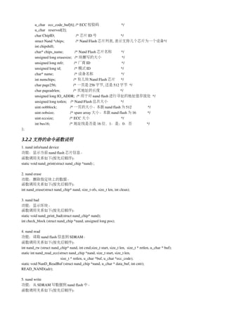 u_char  ecc_code_buf[6]; /* ECC 校验码                                    */
         u_char  reserved[2];
         char ChipID;                         /* 芯片 ID 号                        */
         struct Nand *chips;            /* Nand Flash 芯片列表, 表示支持几个芯片为一个设备*/
         int chipshift;
         char* chips_name;            /* Nand Flash 芯片名称                        */
         unsigned long erasesize;   /* 块擦写的大小                                    */
         unsigned long mfr;           /* 厂商 ID                                 */
         unsigned long id;              /* 模式 ID                                */
         char* name;                      /* 设备名称                               */
         int numchips;                   /* 有几块 Nand Flash 芯片 */
         char page256;                  /* 一页是 256 字节, 还是 512 字节 */
         char pageadrlen;              /* 页地址的长度                               */
         unsigned long IO_ADDR;  /* 用于对 nand flash 进行寻址的地址值存放处 */
         unsigned long totlen;    /* Nand Flash 总共大小                            */
         uint oobblock;              /* 一页的大小。本款 nand flash 为 512                 */
         uint oobsize;            /* spare array 大小。本款 nand flash 为 16            */
         uint eccsize;                 /* ECC 大小                                */            
         int bus16;                     /* 地址线是否是 16 位，1：是；0：否                                 */
};

3.2.2 支持的命令函数说明
1. nand info/nand device
功能：显示当前 nand flash 芯片信息。
函数调用关系如下(按先后顺序)：
static void nand_print(struct nand_chip *nand) ;

2. nand erase
功能：擦除指定块上的数据。
函数调用关系如下(按先后顺序)：
int nand_erase(struct nand_chip* nand, size_t ofs, size_t len, int clean);

3. nand bad
功能：显示坏块。
函数调用关系如下(按先后顺序)：
static void nand_print_bad(struct nand_chip* nand);
int check_block (struct nand_chip *nand, unsigned long pos);

4. nand read
功能：读取 nand flash 信息到 SDRAM。
函数调用关系如下(按先后顺序)：
int nand_rw (struct nand_chip* nand, int cmd,size_t start, size_t len,  size_t * retlen, u_char * buf);
static int nand_read_ecc(struct nand_chip *nand, size_t start, size_t len, 
                          size_t * retlen, u_char *buf, u_char *ecc_code);
static void NanD_ReadBuf (struct nand_chip *nand, u_char * data_buf, int cntr);
READ_NAND(adr);

5. nand write
功能：从 SDRAM 写数据到 nand flash 中。
函数调用关系如下(按先后顺序)：
 