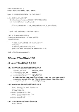 /* 允许 Nand Flash 写校验 */
#define CONFIG_MTD_NAND_VERIFY_WRITE 1

#endif    /* CONFIG_COMMANDS & CFG_CMD_NAND*/   

2. 加入自己的 Nand Flash 芯片型号
     在 include/linux/mtd/ nand_ids.h 中的对如下结构体赋值进行修改:
   static struct nand_flash_dev nand_flash_ids[] = { 
         ......
       {"Samsung K9F1208U0B",    NAND_MFR_SAMSUNG, 0x76, 26, 0, 4, 0x4000, 0},
         .......
   }
   这样对于该款 Nand Flash 芯片的操作才能正确执行。

3. 编写自己的 Nand Flash 初始化函数
在 board/crane2410/crane2410.c 中加入 nand_init()函数. 
void nand_init(void)
{
        /* 初始化 Nand Flash 控制器, 以及 Nand Flash 芯片 */
        nand_reset();  
        /* 调用 nand_probe()来检测芯片类型 */
        printf ("%4lu MBn", nand_probe(CFG_NAND_BASE) >> 20);
}
该函数在启动时被 start_armboot()调用.



4 在 Linux 对 Nand Flash 的支持

4.1 Linux 下 Nand Flash 调用关系

4.1.1 Nand Flash 设备添加时数据结构包含关系
        struct mtd_partition         partition_info[]
    --> struct s3c2410_nand_set      nandset
    --> struct s3c2410_platform_nand superlpplatfrom
    --> struct platform_device       s3c_device_nand
        在该数据结构的 name 字段的初始化值"s3c2410-nand",必须与 Nand Flash 设备驱动注册时
        struct device_driver结构中的 name 字段相同,因为 platfrom bus 是依靠名字来匹配的.
    --> struct platform_device       *smdk2410_devices[]

4.1.2 Nand Flash 设备注册时数据结构包含关系
       struct device_driver s3c2410_nand_driver
    -->struct device *dev
       该数据构由系统分配.
    -->struct platform_device *pdev
    -->struct s3c2410_platform_nand *plat
    -->struct s3c2410_nand_set nset
    -->struct mtd_partition

4.1.3 当发生系统调用时数据结构调用关系
       struct mtd_info
 