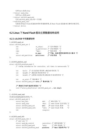 它的*priv 指向 chip
     -->struct nand_chip
        它的*priv 指向 nmtd
     -->struct s3c2410_nand_mtd
        它是 s3c2410_nand_info 的一个字段
     -->s3c2410_nand_info
        它被设为 Nand Flash 设备驱动的私有数据结构,在 Nand Flash 设备驱动注册时分配空间.
     -->struct device



4.2 Linux 下 Nand Flash 驱动主要数据结构说明

4.2.1 s3c2410 专有数据结构
1. s3c2410_nand_set
struct s3c2410_nand_set {
         int                     nr_chips;        /*   芯片的数目 */
         int                     nr_partitions;   /*   分区的数目 */
         char                    *name;           /*   集合名称 */
         int                     nr_map;          /*   可选, 底层逻辑到物理的芯片数目 */
         struct mtd_partition    partitions;      /*   分区列表 */
};

2. s3c2410_platform_and
struct s3c2410_platform_nand {
         /* timing information for controller, all times in nanoseconds */

        int      tacls; /* 从 CLE/ALE 有效到 nWE/nOE 的时间 */
        int      twrph0; /* nWE/nOE 的有效时间 */
        int      twrph1; /* 从释放 CLE/ALE 到 nWE/nOE 不活动的时间 */

        int     nr_sets; /* 集合数目 */
        struct s3c2410_nand_set sets; /* 集合列表 */

        /* 根据芯片编号选择有效集合 */
        void (*select_chip)(struct s3c2410_nand_set , int chip);
};

3.  s3c2410_nand_mtd
在 drivers/mtd/nand/s3c2410.c 中,
struct s3c2410_nand_mtd {
          struct mtd_info               mtd;    /*     MTD 信息 */
          struct nand_chip              chip;   /*     nand flash 芯片信息 */
          struct s3c2410_nand_set       set;    /*     nand flash 集合   */
          struct s3c2410_nand_info      *info; /*      nand flash 信息   */
          int                            scan
                                            _res;
};

4. s3c2410_nand_info
struct s3c2410_nand_info {
         /* mtd info */
         struct nand_hw_control         controller; /* 硬件控制器 */
         struct s3c2410_nand_mtd        *mtds;      /* MTD 设备表 */
         struct s3c2410_platform_nand   platform;   /* Nand 设备的平台 */
 