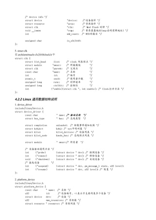 /* device info */
        struct device                   *device;       /* 设备指针 */
        struct resource                 *area;         /* 资源指针 */
        struct clk                      *clk;          /* N nd Flash 时钟 */
                                                           a
        void __iomem                    *regs;        /* 寄存器基地址(map 后的逻辑地址) */
        int                             mtd_count;    /* MTD 的数目 */

        unsigned char                   is_s3c2440;
};

5. struct clk
在 arch/arm/mach­s3c2410/clock.h 中
struct clk {
           struct list_head      list;     /* clock 列表结点 */
           struct module        *owner;    /* 所属模块           */
           struct clk           *parent;   /* 父结点            */
           const char           *name;     /* 名称             */
           int                   id;        /* 编号            */
           atomic_t              used;     /* 使用者计数          */
           unsigned long         rate;     /* 时钟速率           */
           unsigned long         ctrlbit; /* 控制位             */
           int                 (*enable)(struct clk *, int enable); /* Clock 打开方法 */
};

4.2.2 Linux 通用数据结构说明
1. device_driver
include/linux/device.h
struct device_driver {
          const char            * name; /* 驱动名称 */
          struct bus_type       * bus; /* 总线类型 */

        struct   completion    unloaded; /* 卸载事件通知机制 */
        struct   kobject       kobj; /* sys 中的对象 */
        struct   klist         klist_devices; /* 设备列表 */
        struct   klist_node    knode_bus; /* 总线结点列表 */

        struct module           * owner;/* 所有者 */

        /* 设备驱动通用方法 */
        int   (*probe)       (struct device * dev); /* 探测设备 */
        int   (*remove)      (struct device * dev); /* 移除设备 */
        void  (*shutdown)    (struct device * dev); /* 关闭设备 */
        /* 挂起设备           */
        int   (*suspend)     (struct device * dev, pm_message_t state, u32 level);
        int   (*resume)      (struct device * dev, u32 level) /* 恢复 */
                                                             ;
};

2. platform_device
include/linux/device.h
struct platform_device {
          const char      * name; /* 名称 */
          u32             id;      /* 设备编号, -1 表示不支持同类多个设备 */
          struct device   dev;     /* 设备 */
          u32             num_resources; /* 资源数 */
          struct resource * resource; /* 资源列表 */
 