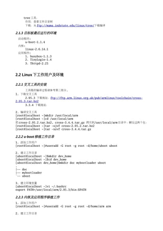 tree 工具：
     作用：查看文件目录树
     下载：从 ftp://mama.indstate.edu/linux/tree/下载编译

2.1.3 目标板最后运行的环境
 启动程序:
    u-boot-1.1.4
 内核:
    linux-2.6.14.1
 应用程序:
    1. busybox-1.1.3
    2. TinyLogin-1.4
    3. Thttpd-2.25



2.2 Linux 下工作用户及环境

2.2.1 交叉工具的安装
      工具链的编译过程请参考第三部分.
1. 下载交叉工具
      2.95.3 下载地址：ftp://ftp.arm.linux.org.uk/pub/armlinux/toolchain/cross-
2.95.3.tar.bz2
      3.3.4 下载地址：

2. 编译交叉工具
[root@localhost ~]mkdir /usr/local/arm
[root@localhost ~]cd /usr/local/arm
把 cross-2.95.2.tar.bz2, cross-3.4.4.tar.gz 拷贝到/usr/local/arm 目录中。解压这两个包。
[root@localhost ~]tar -xjvf cross-2.95.2.tar.bz2
[root@localhost ~]tar -xzvf cross-3.4.4.tar.gz

2.2.2 u-boot 移植工作目录
1. 添加工作用户
[root@localhost ~]#useradd -G root -g root -d/home/uboot uboot

2. 建立工作目录
[uboot@localhost ~]$mkdir dev_home
[uboot@localhost ~]$cd dev_home
[uboot@localhost dev_home]$mkdir doc mybootloader uboot
.
|-- doc
|-- mybootloader
`-- uboot

3. 建立环境变量
[uboot@localhost ~]vi ~/.bashrc
export PATH=/usr/local/arm/2.95.3/bin:$PATH

2.2.3 内核及应用程序移植工作
1. 添加工作用户
[root@localhost ~]#useradd -G root -g root -d/home/arm arm

2. 建立工作目录
 