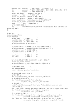 unsigned long chipsize;      /* 在多个芯片组中, 一个芯片的大小 */
        int             pagemask;    /* 每个芯片页数的屏蔽字, 通过它取出每个芯片包含多少个页 */
        int             pagebuf;     /* 在页缓冲区中的页号 */
        struct nand_oobinfo      *autooob; /* oob 信息 */
        uint8_t         *bbt;        /* 坏块页表 */
        struct nand_bbt_descr    *bbt_td; /* 坏块表描述 */
        struct nand_bbt_descr    *bbt_md; /* 坏块表镜像描述 */
        struct nand_bbt_descr    *badblock_pattern; /* 坏块检测模板 */
        struct nand_hw_control *controller; /* 硬件控制 */
        void            *priv; /* 私有数据结构 */
        /* 进行附加错误检查 */
        int             (*errstat)(struct mtd_info *mtd, struct nand_chip *this, int state, int
status, int page);
};

7. mtd_info
include/linux/mtd/mtd.h
struct mtd_info {
        u_char type;      /* 设备类型             */
        u_int32_t flags; /* 设备标志位组            */
        u_int32_t size;   /* 总共设备的大小          */
        u_int32_t erasesize; /* 擦除块的大小        */

       u_int32_t   oobblock;   /*   OOB块的大小,如：512 个字节有一个 OOB */
       u_int32_t   oobsize;    /*   OOB数据的大小,如:一个 OOB 块有 16 个字节 */
       u_int32_t   ecctype;    /*   ECC 校验的类型 */
       u_int32_t   eccsize;    /*   ECC 码的大小 */

       char *name;             /* 设备名称        */
       int index;              /* 设备编号        */

       /* oobinfo 信息,它可以通过 MEMSETOOBINFO ioctl 命令来设置 */
       struct nand_oobinfo oobinfo;
       u_int32_t oobavail; /* OOB区的有效字节数,为文件系统提供 */

       /* 数据擦除边界信息                 */
       int numeraseregions;
       struct mtd_erase_region_info *eraseregions;

       u_int32_t bank_size; /* 保留 */
       /* 擦除操作 */
       int (*erase) (struct mtd_info *mtd, struct erase_info *instr);
       /* 指向某个执行代码位置 */
       int (*point) (struct mtd_info *mtd, loff_t from,
                     size_t len, size_t *retlen, u_char **mtdbuf);
       /* 取消指向 */
       void (*unpoint) (struct mtd_info *mtd, u_char * addr, loff_t from, size_t len);
       /* 读/写操作 */
       int (*read) (struct mtd_info *mtd, loff_t from, size_t len, size_t *retlen, u_char *buf);
       int (*write) (struct mtd_info *mtd, loff_t to, size_t len,
                     size_t *retlen, const u_char *buf);
       /* 带 ECC 码的读/写操作 */
       int (*read_ecc) (struct mtd_info *mtd, loff_t from, size_t len, size_t *retlen,
                        u_char *buf, u_char *eccbuf, struct nand_oobinfo *oobsel);
       int (*write_ecc) (struct mtd_info *mtd, loff_t to, size_t len, size_t *retlen,
                         const u_char *buf, u_char *eccbuf, struct nand_oobinfo *oobsel);
 