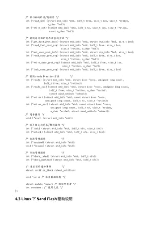/* 带 OOB 码的读/写操作 */
     int (*read_oob) (struct mtd_info *mtd, loff_t from, size_t len, size_t *retlen,
                      u_char *buf);
     int (*write_oob) (struct mtd_info *mtd, loff_t to, size_t len, size_t *retlen,
                       const u_char *buf);

     /* 提供访问保护寄存器区的方法 */
     int (*get_fact_prot_info) (struct mtd_info *mtd, struct otp_info *buf, size_t len);
     int (*read_fact_prot_reg) (struct mtd_info *mtd, loff_t from, size_t len,
                                size_t *retlen, u_char *buf);
     int (*get_user_prot_info) (struct mtd_info *mtd, struct otp_info *buf, size_t len);
     int (*read_user_prot_reg) (struct mtd_info *mtd, loff_t from, size_t len,
                                size_t *retlen, u_char *buf);
     int (*write_user_prot_reg) (struct mtd_info *mtd, loff_t from, size_t len,
                                 size_t *retlen, u_char *buf);
     int (*lock_user_prot_reg) (struct mtd_info *mtd, loff_t from, size_t len);

     /* 提供 readv 和 writev 方法           */
     int (*readv) (struct mtd_info *mtd, struct kvec *vecs, unsigned long count,
                   loff_t from, size_t *retlen);
     int (*readv_ecc) (struct mtd_info *mtd, struct kvec *vecs, unsigned long count,
                       loff_t from, size_t *retlen, u_char *eccbuf,
                       struct nand_oobinfo *oobsel);
     int (*writev) (struct mtd_info *mtd, const struct kvec *vecs,
                    unsigned long count, loff_t to, size_t *retlen);
     int (*writev_ecc) (struct mtd_info *mtd, const struct kvec *vecs,
                        unsigned long count, loff_t to, size_t *retlen,
                        u_char *eccbuf, struct nand_oobinfo *oobsel);
     /* 同步操作 */
     void (*sync) (struct mtd_info *mtd);

     /* 芯片级支持的加/解锁操作 */
     int (*lock) (struct mtd_info *mtd, loff_t ofs, size_t len);
     int (*unlock) (struct mtd_info *mtd, loff_t ofs, size_t len);

     /* 电源管理操作                  */
     int (*suspend) (struct mtd_info *mtd);
     void (*resume) (struct mtd_info *mtd);

     /* 坏块管理操作                  */
     int (*block_isbad) (struct mtd_info *mtd, loff_t ofs);
     int (*block_markbad) (struct mtd_info *mtd, loff_t ofs);

     /* 重启前的通知事件                 */
     struct notifier_block reboot_notifier;

     void *priv; /* 私有数据结构 */

     struct module *owner; /* 模块所有者 */
     int usecount; /* 使用次数 */
};


4.3 Linux 下 Nand Flash 驱动说明
 