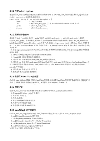 4.3.1 注册 driver_register
通过 module_init(s3c2410_nand_init);注册 Nand Flash 驱动. 在 s3c2410_nand_init ()中通过 driver_register()注册
s3c2410_nand_driver 驱动程序,如下所示:
static struct device_driver s3c2410_n  and_driver = {
        .name           = "s3c2410-n  and",
        .bus            = &plat  form_bus_type, /* 在 drivers/base/platform.c 中定义 */
        .probe          = s3c2410_n  and_probe,
        .remove         = s3c2410_n  and_remove,
};

4.3.2 探测设备 probe
在注册的 Nand Flash 驱动程序中, probe 方法为 s3c2410_nand_probe(). s3c2410_nand_probe()再调用
s3c24xx_nand_probe(). 在该函数中, 把*info 作为 Nand Flash 驱动的私有数据结构, 并通过 dev_set_drvdata(dev, 
info)把*info 保存在*device 的*driver_data 字段中.然后通过 clk_get(dev, "nand")获取 Nand Flash 的时钟资
源, clk_use(info->clk)增加时钟资源的使用计数, clk_enable(info->clk)开启资源.填写*info 的其它字段,
其中包括:
   1. 通过 request_mem_region()为 Nand Flash 寄存器区申请 I/O 内存地址空间区,并通过 ioremap()把它映射到虚
拟地址空间.
   2.  调用 s3c2410_nand_inithw()初始化 Nand Flash 控制器.
   3.  为 mtd 设备分配设备信息的存储空间.
   4.  对当前 mtd 设备,调用 s3c2410_nand_init_chip()进行初始化.
   5.  对当前 mtd 设备, 调用 nand_scan()检测 Nand Flash 芯片, nand_scan()函数在 drivers/mtd/nand/nand_base.c 中
定义.该函数的作用是初始化 struct nand_chip 中一些方法, 并从 Nand Flash 中读取芯片 ID, 并初始化 struct 
mtd_info 中的方法.
   6.  对当前 mtd 设备,加入其分区信息.
   7. 如果还有更多 mtd 设备,到 4 执行.

4.3.3 初始化 Nand Flash 控制器
s3c2410_nand_inithw()函数会初始化 Nand Flash 控制器, 通过设置 Nand Flash 控制寄存器(S3C2410_NFCONF)来
完成, 这里最重要的是根据 S3C2410 的 PCLK 计算出 tacls, twrph0 以及 twrph1 值.

4.3.4 移除设备
s3c2410_nand_remove()当设备被移除时,被 device 核心驱动调用.它完成的主要工作如下:
  1. 把*device 的*driver_data 字段置空.
  2. 释放 mtd 设备信息.
  3. 释放 clk 资源.
  4. 通过 iounmap()取消映地址空间.
  5. 释放申请的 I/O 内存资源.
  6. 释放设备私有数据*info 的空间.

4.3.5 Nand Flash 芯片初始化
s3c2410_nand_init_chip()初始化 struct nand_chip 中的一些主要字段以及方法.其中主要包括的方法有：
  1. s3c2410_nand_hwcontrol(); 硬件控制
  2. s3c2410_nand_devready(); 设备是否准备好
  3. s3c2410_nand_write_buf(); 写一个 buffer 到 nand flash
  4. s3c2410_nand_read_buf(); 读一个 buffer 到 nand flash
  5. s3c2410_nand_select_chip(); 选择操作芯片
如果支持 ECC 硬件校验,还设置如下方法：
 