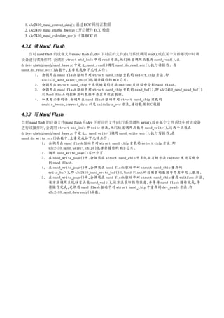 1. s3c2410_nand_correct_data(); 通过 ECC 码校正数据
 2. s3c2410_nand_enable_hwecc(); 开启硬件 ECC 检查
 3. s3c2410_nand_calculate_ecc(); 计算 ECC 码

4.3.6 读 Nand Flash
    当对 nand flash 的设备文件(nand flash 在/dev 下对应的文件)执行系统调用 read(),或在某个文件系统中对该
设备进行读操作时. 会调用 struct mtd_info 中的 read 方法,他们缺省调用函数为 nand_read(),在
drivers/mtd/nand/nand_base.c 中定义.nand_read()调用 nand_do_read_ecc(),执行读操作. 在
nand_do_read_ecc()函数中,主要完成如下几项工作：
       1. 会调用在 nand flash 驱动中对 struct nand_chip 重载的 select_chip 方法,即
           s3c2410_nand_select_chip()选择要操作的 MTD 芯片.
       2. 会调用在 struct nand_chip 中系统缺省的方法 cmdfunc 发送读命令到 nand flash.
       3. 会调用在 nand flash 驱动中对 struct nand_chip 重载的 read_buf(),即 s3c2410_nand_read_buf()
           从 Nand Flash 的控制器的数据寄存器中读出数据.
       4. 如果有必要的话,会调用在 nand flash 驱动中对 struct nand_chip 重载的
           enable_hwecc,correct_data 以及 calculate_ecc 方法,进行数据 ECC 校验。

4.3.7 写 Nand Flash
当对 nand flash 的设备文件(nand flash 在/dev 下对应的文件)执行系统调用 write(),或在某个文件系统中对该设备
进行读操作时, 会调用 struct mtd_info 中 write 方法,他们缺省调用函数为 nand_write(),这两个函数在
drivers/mtd/nand/nand_base.c 中定义. nand_write()调用 nand_write_ecc(),执行写操作.在
nand_do_write_ecc()函数中,主要完成如下几项工作：
           1. 会调用在 nand flash 驱动中对 struct nand_chip 重载的 select_chip 方法,即
               s3c2410_nand_select_chip()选择要操作的 MTD 芯片.
           2. 调用 nand_write_page()写一个页.
           3. 在 nand_write_page()中,会调用在 struct nand_chip 中系统缺省的方法 cmdfunc 发送写命令
               到 nand flash.
           4. 在 nand_write_page()中,会调用在 nand flash 驱动中对 struct nand_chip 重载的
               write_buf(),即 s3c2410_nand_write_buf()从 Nand Flash 的控制器的数据寄存器中写入数据.
           5. 在 nand_write_page()中,会调用在 nand flash 驱动中对 struct nand_chip 重载 waitfunc 方法,
               该方法调用系统缺省函数 nand_wait(),该方法获取操作状态,并等待 nand flash 操作完成.等
               待操作完成,是调用 nand flash 驱动中对 struct nand_chip 中重载的 dev_ready 方法,即
               s3c2410_nand_devready()函数.
 