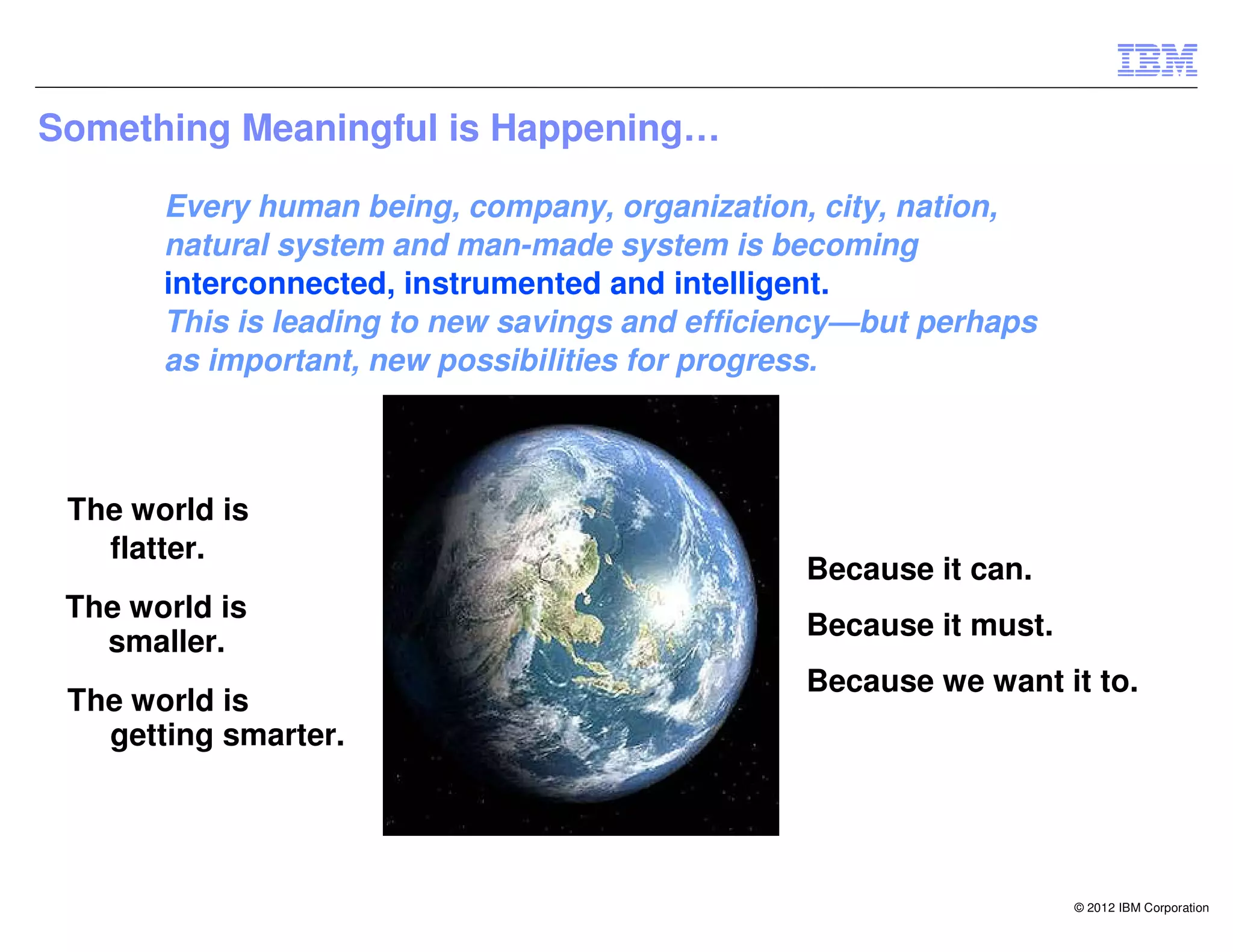 Something Meaningful is Happening…

       Every human being, company, organization, city, nation,
       natural system and man-made system is becoming
       interconnected, instrumented and intelligent.
       This is leading to new savings and efficiency—but perhaps
       as important, new possibilities for progress.



 The world is
   flatter.
                                                Because it can.
 The world is
                                                Because it must.
   smaller.
                                                Because we want it to.
 The world is
   getting smarter.




                                                                   © 2012 IBM Corporation
 