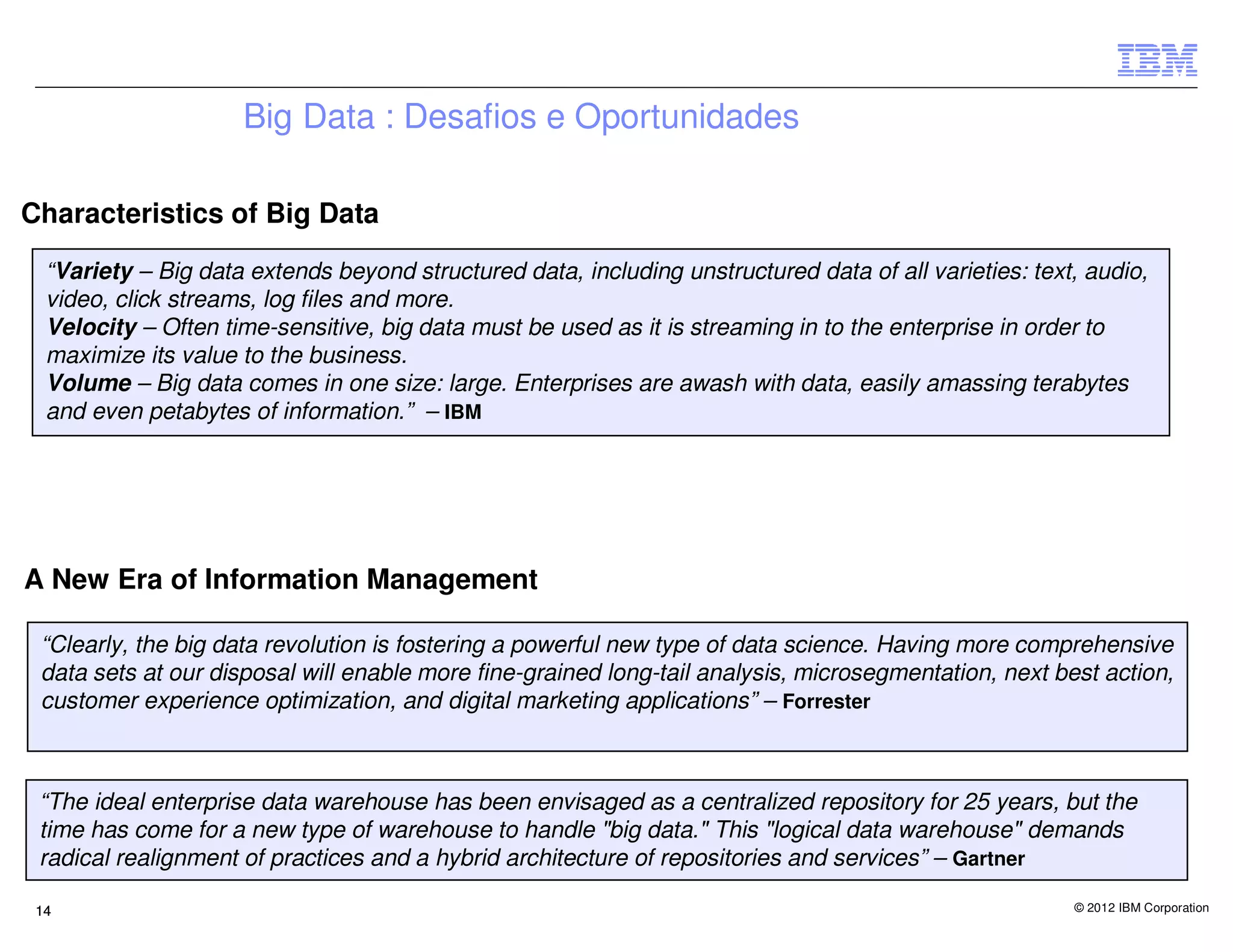 Big Data : Desafios e Oportunidades

Characteristics of Big Data

  “Variety – Big data extends beyond structured data, including unstructured data of all varieties: text, audio,
  video, click streams, log files and more.
  Velocity – Often time-sensitive, big data must be used as it is streaming in to the enterprise in order to
  maximize its value to the business.
  Volume – Big data comes in one size: large. Enterprises are awash with data, easily amassing terabytes
  and even petabytes of information.” – IBM




A New Era of Information Management

 “Clearly, the big data revolution is fostering a powerful new type of data science. Having more comprehensive
 data sets at our disposal will enable more fine-grained long-tail analysis, microsegmentation, next best action,
 customer experience optimization, and digital marketing applications” – Forrester



 “The ideal enterprise data warehouse has been envisaged as a centralized repository for 25 years, but the
 time has come for a new type of warehouse to handle "big data." This "logical data warehouse" demands
 radical realignment of practices and a hybrid architecture of repositories and services” – Gartner

 14                                                                                                     © 2012 IBM Corporation
 